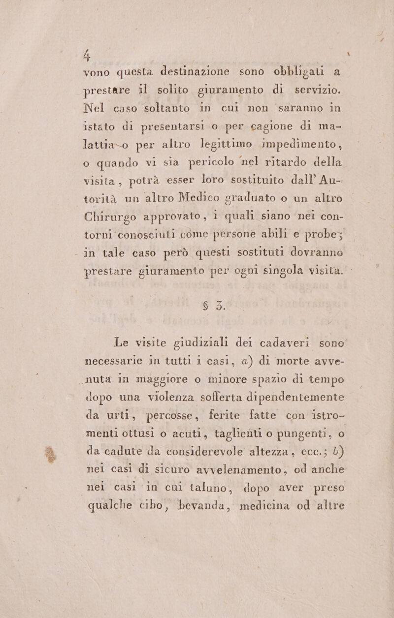 vono questa destinazione sono obbligati a prestare il solito giuramento di servizio. Nel caso soltanto in cui non saranno in istato di presentarsi o per cagione di ma- lattia-o per altro legittimo impedimento, o quando vi sia pericolo ‘nel ritardo della visita, potrà esser loro sostituito dall’ Au- Chirurgo approvato , 1 quali siano nei con- torni conosciuti come persone abili e probe; prestare giuramento per ogni singola visita. Le visite giudiziali del cadaveri sono necessarie in tutti 1 casi, a) di morte avve- dopo una violenza sofferta dipendentemente da urti, percosse, ferite fatte con istro- menti ottusi o acuti, taglienti o pungenti, o da cadute da considerevole altezza, ecc.; b) nel casi di sicuro avvelenamento, od anche nel cası in cuni taluno, dopo aver preso qualche cibo, bevanda, medicina od altre