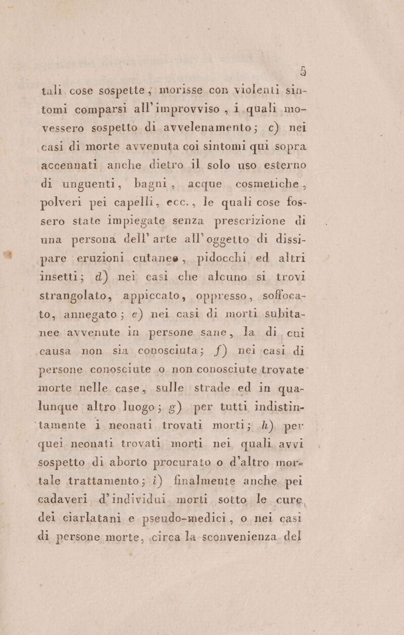 tali. cose sospette; morisse con violenii sin- tomi comparsi all'improvviso , i quali mo- vessero sospetto di avvelenamento; c) nei casi di morte avvenuta col sintomi qui sopra accennati anche dietro il solo uso esterno di unguenti, bagni, acque cosmetiche, polveri pei capelli, ecc., le quali cose fos- sero state impiegate senza prescrizione di una persona dell'arte all'oggetto di dissi- pare eruzioni cutanee, pidocchi. ed altri insetti; d) nei cası che alcuno si trovi strangolato, appiccato, oppresso, sofloca- to, annegato; e) nei casì di morti subita, nee. avvenute in .persone sane, la di. cui ‘causa non sia conosciuta; f) nei casi di persone conosciute o non conosciute trovate morte nelle, case, sulle strade ed in qua- lunque altro luogo; g) per tutti indistin- ‘tamente i neonati trovati morti; h). per quel neonati trovati morti. nel quali, avvi sospetto di aborto procurato o d'altro mor- tale trattamento; i) finalmente anche. pei cadaveri d'individui. morti sotto le cure, dei ciarlatani e pseudo-medici, o nei casi di persone morte, .circa la-sconvenienza del