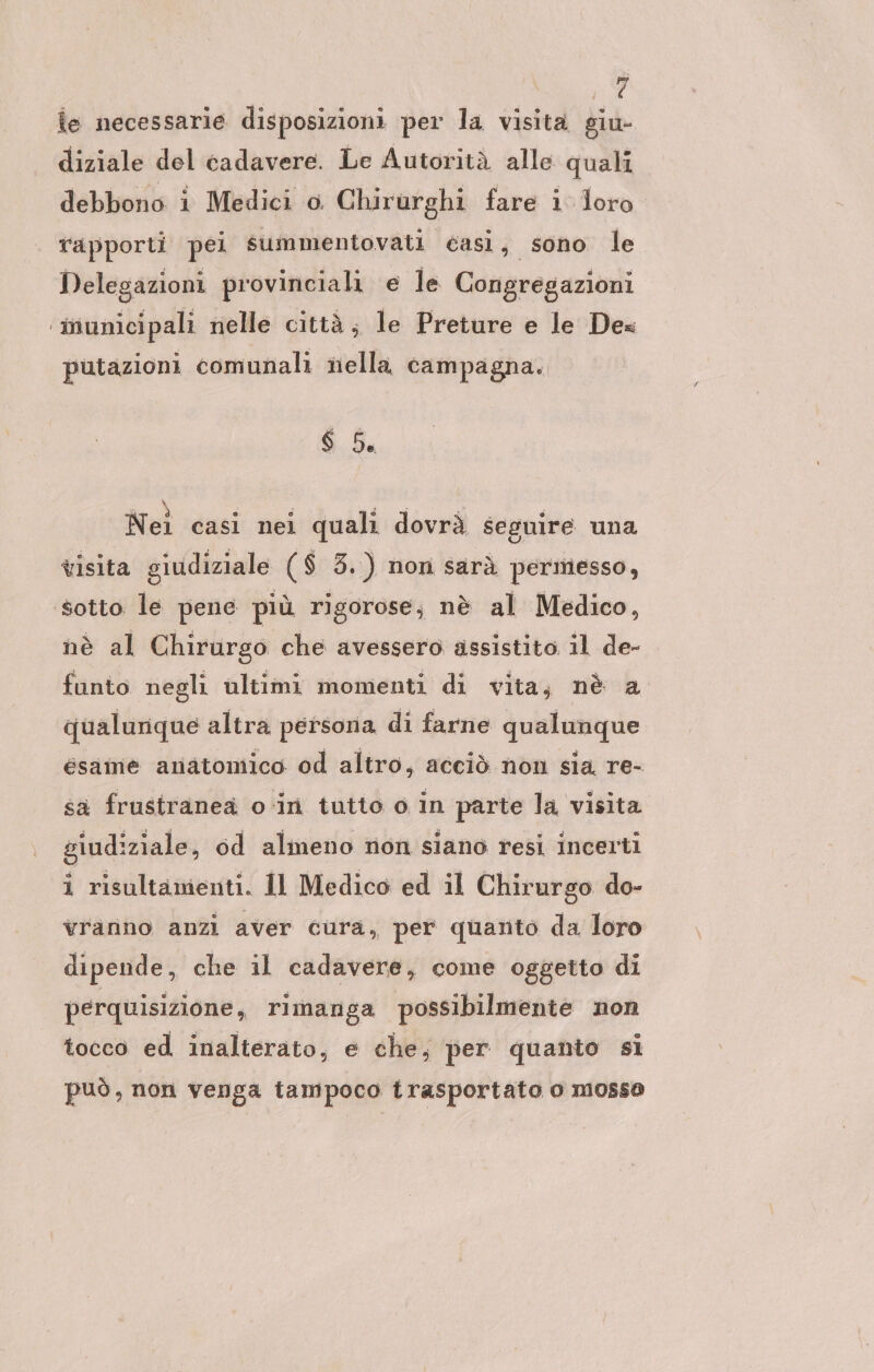 hi ie necessarie disposizioni per la visita giu- diziale del cadavere. Le Autorità alle quali debbono i Medici o Chirurghi fare i loro rapporti pei summentovati éasiì &gt; SONO le Delegazioni provinciali e le Congregazioni ‘inunicipali nelle città, le Preture e le Dea putazioni comunali nella campagna. $ 5. Nei casi nei quali dovrà seguire una visita giudiziale ($ 3.) non sarà permesso, ‘sotto le pene più rigorose; nè al Medico, nè al Chirurgo che avessero assistito. il de- funto negli ultimi momenti di vita, nè a qualunque altra persona di farne qualunque esame anatomico od altro, acciò non sia re- sa frustranea o in tutto o in parte la visita giudiziale, od almeno non siano resi incerti i risultamenti. Il Medico ed il Chirurgo do- vranno anzi aver cura, per quanto da loro dipende, che il cadavere, come oggetto di perquisizione, rimanga possibilmente non tocco ed inalterato, e che; per quanto si può, non venga tampoco trasportato o mosso