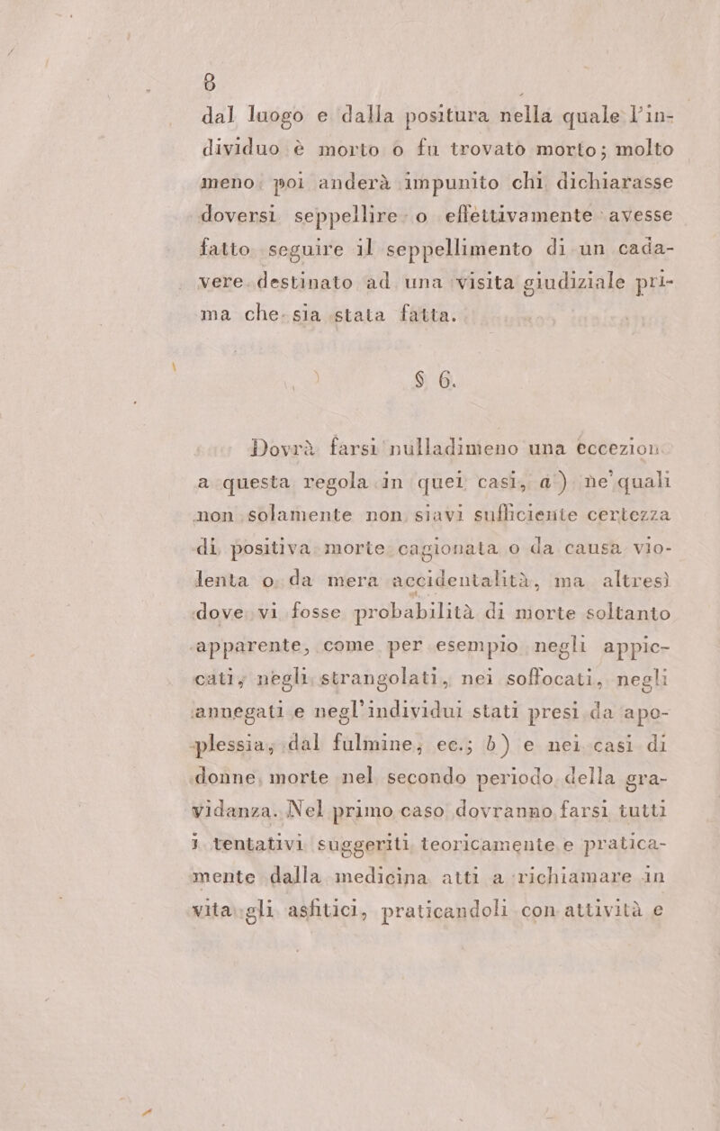 dal luogo e dalla positura nella quale l’in- dividuo è morto 0 fu trovato morto; molto meno; poi anderà impunito chi dichiarasse doversi. seppellire. o effettivamente avesse fatto seguire il seppellimento di un cada- vere. destinato ad una visita giudiziale pri- ma che.sia stata fatta. ) $ 6. Dovrà farsı'nulladimeno una eccezion a questa regola in quel casi, a‘) ne quali non solamente non siavi sufhciesite certezza di, positiva. morte. cagionata o da causa vio- lenta o. da mera accidentalità, ma. altresì dove. vi fosse probabilità di morte soltanto ‘apparente, come. per.esempio negli appic- cati; negli. strangolati, nei soffocati, negli ‘annegati.e negl’individui stati presi.da apo- «plessia; dal fulmine; ec.; è) e nei.casi di donne, morte nel secondo periodo, della gra- vidanza. Nel primo caso dovranno farsi tutti 1 tentativi suggeriti, teoricamente, e pratica- mente dalla ınedicina atti a richiamare in vita\:gli asfitici, praticandoli con attività e