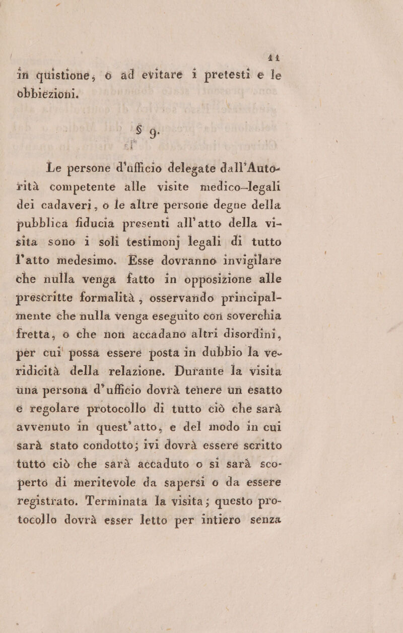 bi in quistione; 6 ad evitare i pretesti e le obbiezioni. $ 9. Le persone d'afficio delegate dall’Auto- rità competente alle visite medico-legali dei cadaveri, o le altre persone degne della pubblica fiducia presenti all'atto della vi- sita sono 1 soli testimonj legali di tutto l'atto medesimo. Esse dovranno invigilare che nulla venga fatto in opposizione alle prescritte formalitä E össervando principal- mente che nulla venga eseguito con soverchia fretta, o che non accadano altri disordini, per cui possà essere posta in dubbio la ve. ridicità della relazione. Durante la visita una persona d’ufficio dovrà tenere un esatto e regolare protocollo di tuito ciò che sarà avvenuto în quest’atto, e del modo in cui sarà stato condotto; ivi dovrà essere scritto tutto ciò che sarà accaduto o si sarà sco- perto di meritevole da sapersi o da essere registrato. Terminata la visita; questo pro- tocollo dovrà esser letto per intiero senza