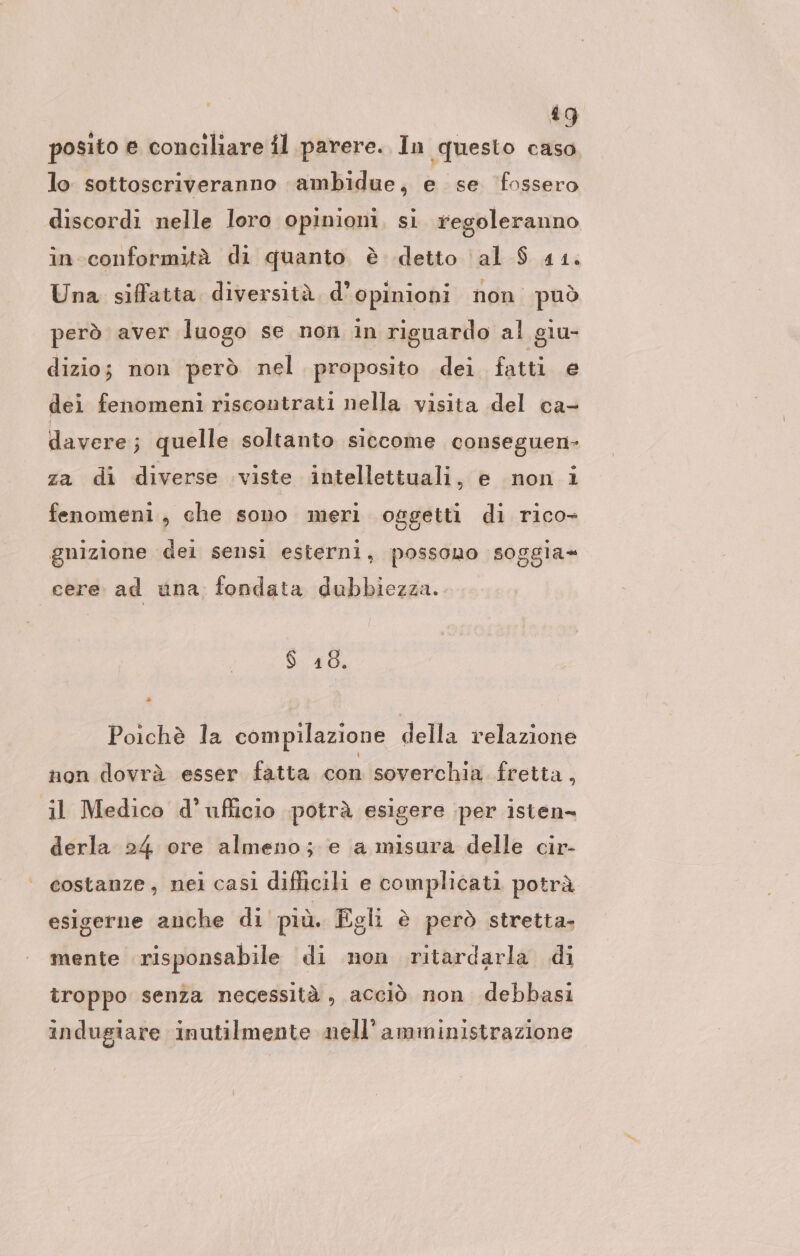 posito e conciliare il parere. In ‚questo caso lo sottoscriveranno ambidue, e se ‘fossero discordi nelle loro opinioni, si. regoleranno in conformità di quanto è detto al $ 41. Una siffatta diversità. d’opinioni non. può però aver luogo se non in riguardo al giu- dizio; non però nel proposito dei fatti e dei fenomeni riscontrati nella visita del ca- davere; quelle soltanto siccome conseguen- za di diverse viste intellettuali, e non i fenomeni, che sono meri oggetti di rico- gnizione dei sensi esterni, possono soggia= cere: ad una fondata dubbiezza. $ 48. Poichè la compilazione della relazione non dovrà esser fatta con soverchia fretta, il Medico d'ufficio potrà esigere per isten- derla 24 ore almeno; e a misura delle cir- costanze, nei casi difficili e complicati potrà esigerne anche di più. Egli è però stretta. mente risponsabile di non ritardarla di troppo senza necessità , acciò non debbasi indugiare inutilmente nell’amministrazione