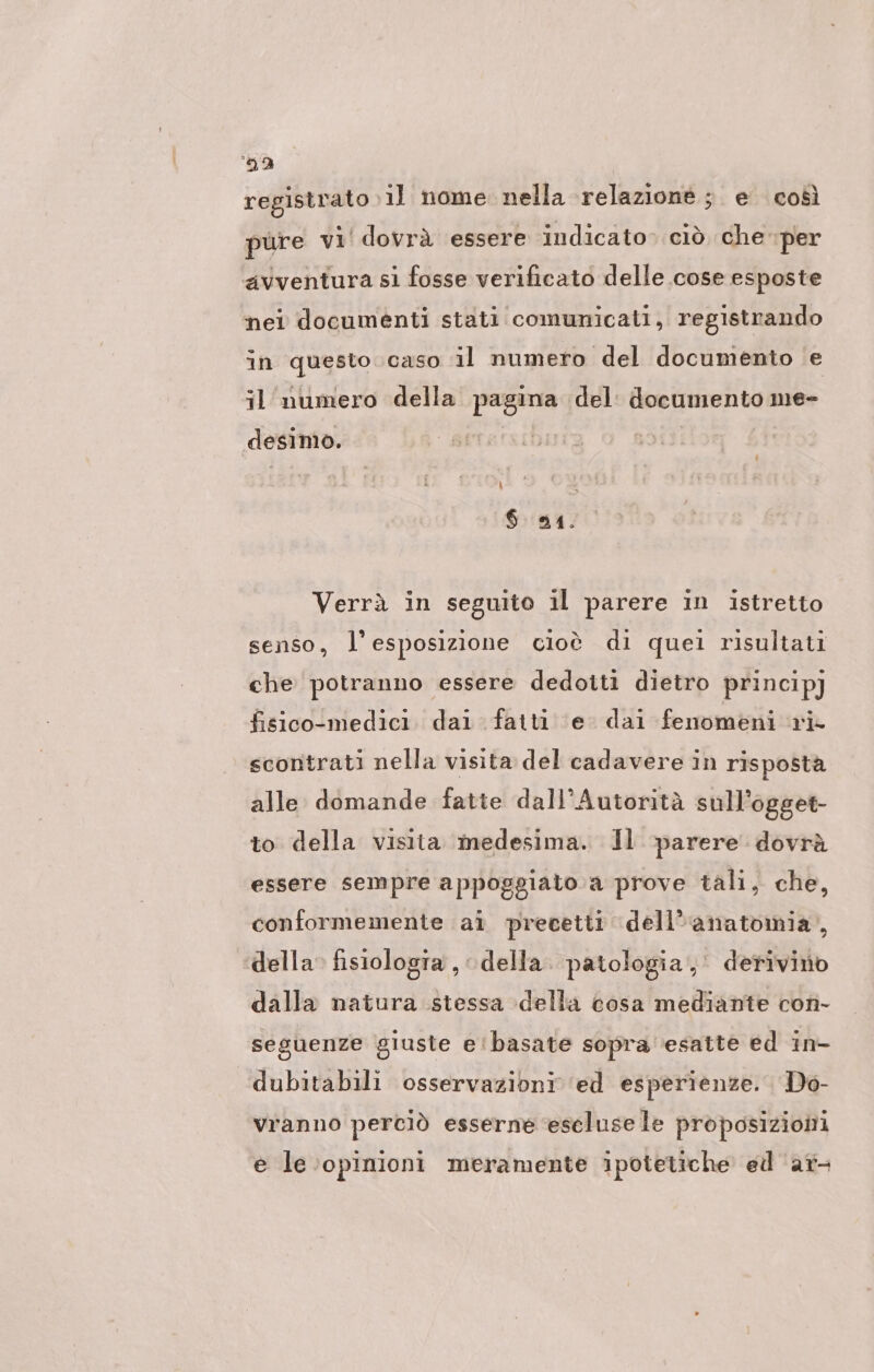 DE) registrato il nome nella relazione; e così pure vi’ dovrà essere indicato» ciò che per avventura si fosse verificato delle cose esposte nei documenti stati comunicati, registrando in questo.caso il numero del documento e il' numero della pagina del: documento me- desimo. | 6 94. Verrà in seguito il parere in istretto senso, l'esposizione cioè di quei risultati che potranno essere dedotti dietro princip) fisico!medici. dai fatti ‘e dai fenomeni ri scontrati nella visita del cadavere in risposta alle domande fatte dall’Autoritä sull'ogget- to della visita medesima. Il ‘parere dovrà essere sempre appoggiato.a prove tali, che, conformemente ai precetti dell'anatomia, della. fisiologia , della: patologia, derivino dalla natura stessa della cosa mediante con- seguenze giuste e'basate sopra ‘esatte ed in- dubitabili osservazioni ed esperienze. Do- vranno perciò esserne eselusele proposizioni e le opinioni meramente ipotetiche ed ar-