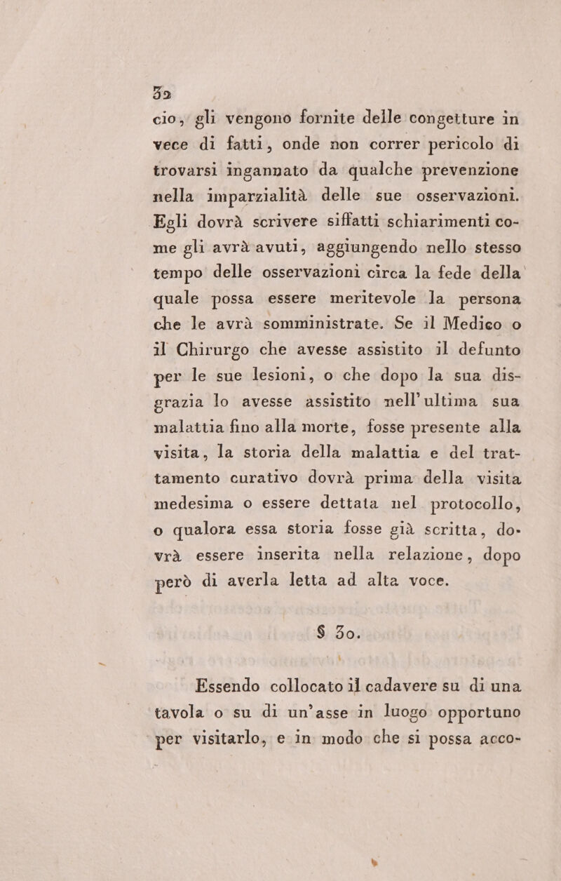 cio; gli vengono fornite delle congetture in vece di fatti, onde non correr pericolo di trovarsi ingannato da qualche prevenzione nella imparzialità delle sue osservazioni. Egli dovrà scrivere siffatti schiarimenti co- me gli avrà avuti, aggiungendo nello stesso tempo delle osservazioni circa la fede della quale possa essere meritevole la persona che le avrä somministrate. Se il Medico o il Chirurgo che avesse assistito il defunto per le sue lesioni, o che dopo la sua dis- grazia lo avesse assistito nell'ultima sua malattia fino alla morte, fosse presente alla visita, la storia della malattia e del trat- tamento curativo dovrà prima della visita medesima o essere dettata nel protocollo, o qualora essa storia fosse già scritta, do» vrà essere inserita nella relazione, dopo però di averla letta ad alta voce. $ 30. \ Essendo collocato il cadavere su di una tavola o su di un’asse in luogo opportuno ‘per visitarlo, e in modo che si possa acco-