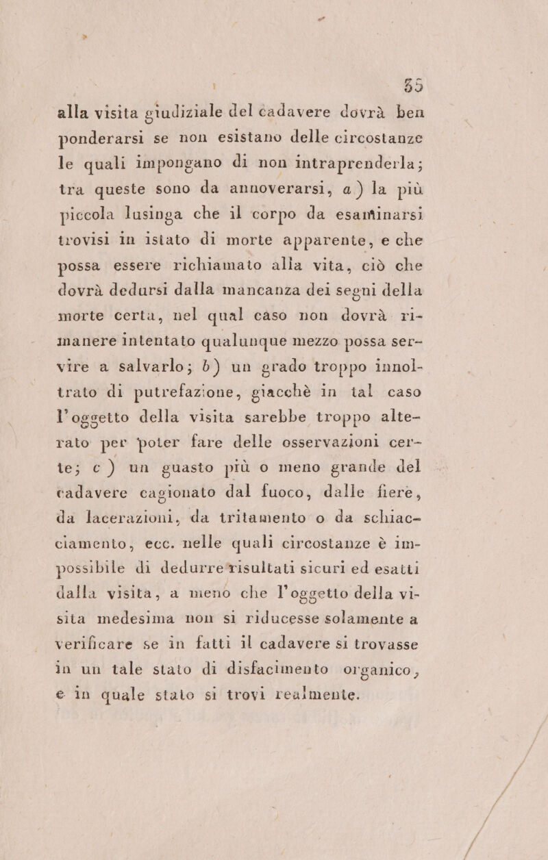 alla visita giudiziale del cadavere dovrà ben ponderarsi se non esistano delle circostanze le quali impongano di non intraprenderla; tra queste sono da annoverarsi, a) la più piccola lusinga che il corpo da esantinarsi trovisi In isiato di morte apparente, e che possa essere richiamato alia vita, ciò che dovrà dedursi dalla mancanza dei segni della morte certa, nel qual caso non dovrà. ri- manere intentato qualunque mezzo possa ser- vire a salvarlo; b) un grado troppo innol- trato di putrefazione, giacchè in tal caso l’oggetto della visita sarebbe troppo alte- rato per poter fare delle osservazioni cer- te; c ) un guasto più o meno grande del cadavere cagionato dal fuoco, dalle fiere, da lacerazioni, da tritamento o da schiac- ciamento, ecc. nelle quali circostanze è im- possibile di dedurrerisultati sicuri ed esatti dalla visita, a meno che l'oggetto della vi- sita medesima non sl riducesse solamente a verificare se in fatti il cadavere si trovasse in un tale stato di disfacimento organico, e in quale stato si trovi realmente.