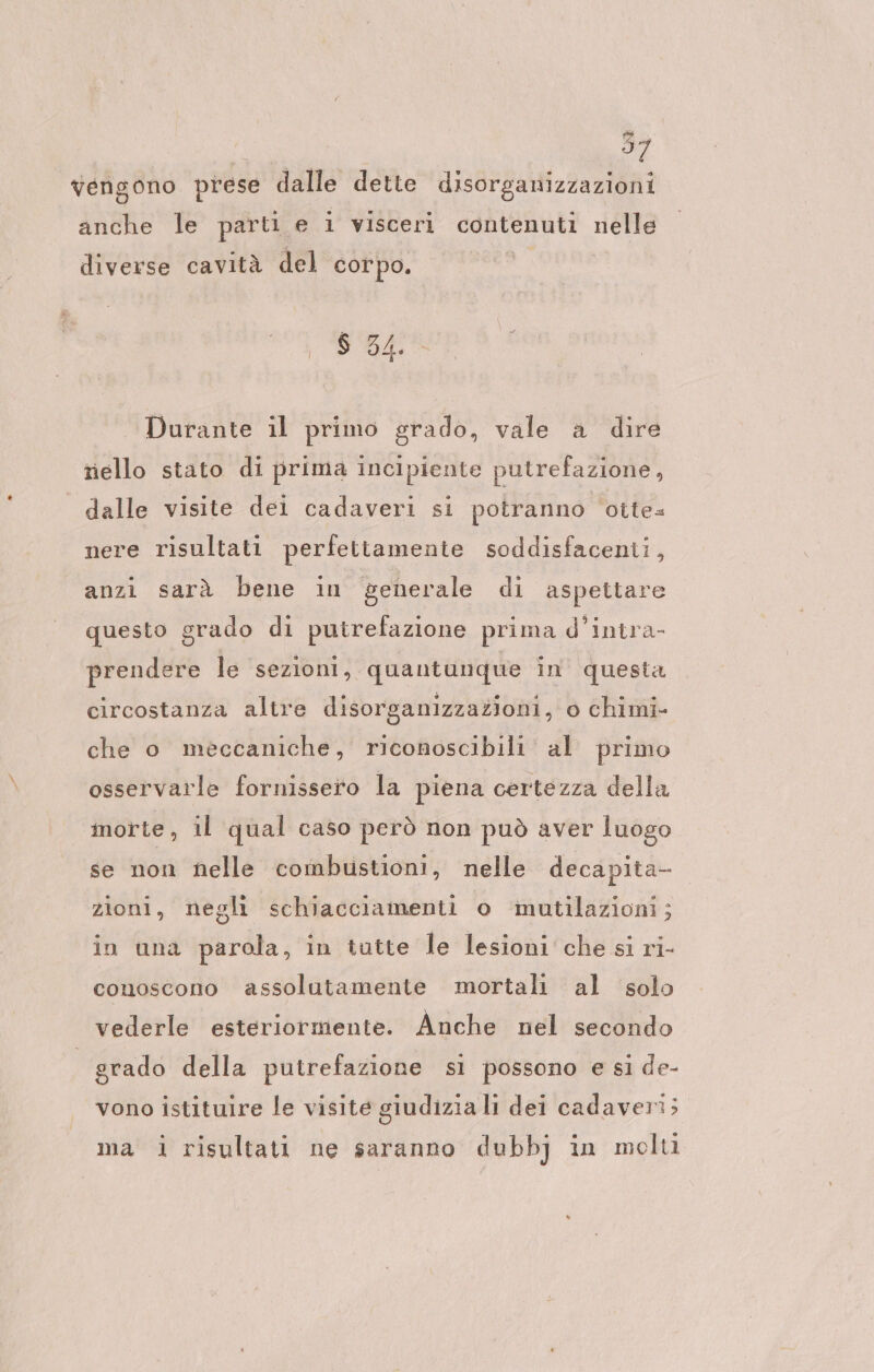 vengono prese dalle dette disorganizzazioni anche le parti e i visceri contenuti VGA diverse cavità del corpo. 6 34. Durante il primo grado, vale a dire riello stato di prima incipiente putrefazione, dalle visite dei cadaveri si potranno otte: nere risultati perfettamente soddisfacenti, anzi sarà bene in generale di aspettare questo grado di putrefazione prima d’intra- prendere le sezioni, quantunque in questa circostanza altre disorganizzazioni, o chimi- che o meccaniche, riconoscibili al primo osservarle fornissero la piena certezza della morte, il qual caso però non può aver luogo se non nelle combustioni, nelle decapita- zioni, negli schiacciamenti o ‘mutilazioni; in una parola, in tutte le lesioni che si ri- conoscono assolutamente mortali al solo vederle esteriormente. Anche nel secondo grado della putrefazione sı possono e si de- vono istituire le visite giudizia li dei cadaveri; ma 1 risultati ne saranno dubbj in molti