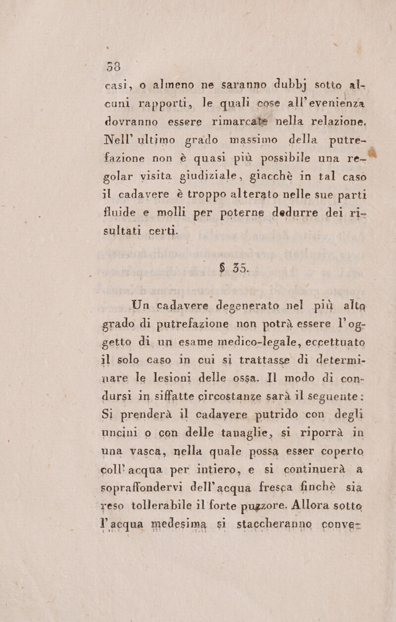 casi, o almeno ne saranno dubbj sotto al- cuni rapporti, le quali cose all’evenienza dovranno essere rimarcate nella relazione. Nell’ ultimo grado massimo della putre- fazione non è quasi più possibile una re_® golar visita giudiziale, giacchè in tal caso il cadavere è troppo alterato nelle sue parti fluide e molli per poterne dedurre dei ri- sultati certi. $ 35. Un cadavere degenerato nel più alto grado di putrefazione non potrà essere l’og- getto di un esame medico-legale, eccettuato il solo caso in cui si trattasse di determi- nare le lesioni delle ossa. Il modo di con- dursi in siffatte circostanze sarà il seguente: Sì prenderà il cadayere putrido con degli uncini o con delle tanaglie, si riporrà in una vasca, nella quale possa esser coperto coll’ acqua per intiero, e si continuerà a sopraffondervi dell’acqua fresca finchè sia reso tollerabile il forte pugzore. Allora soito l’acqua medesima si staccheranno conve-