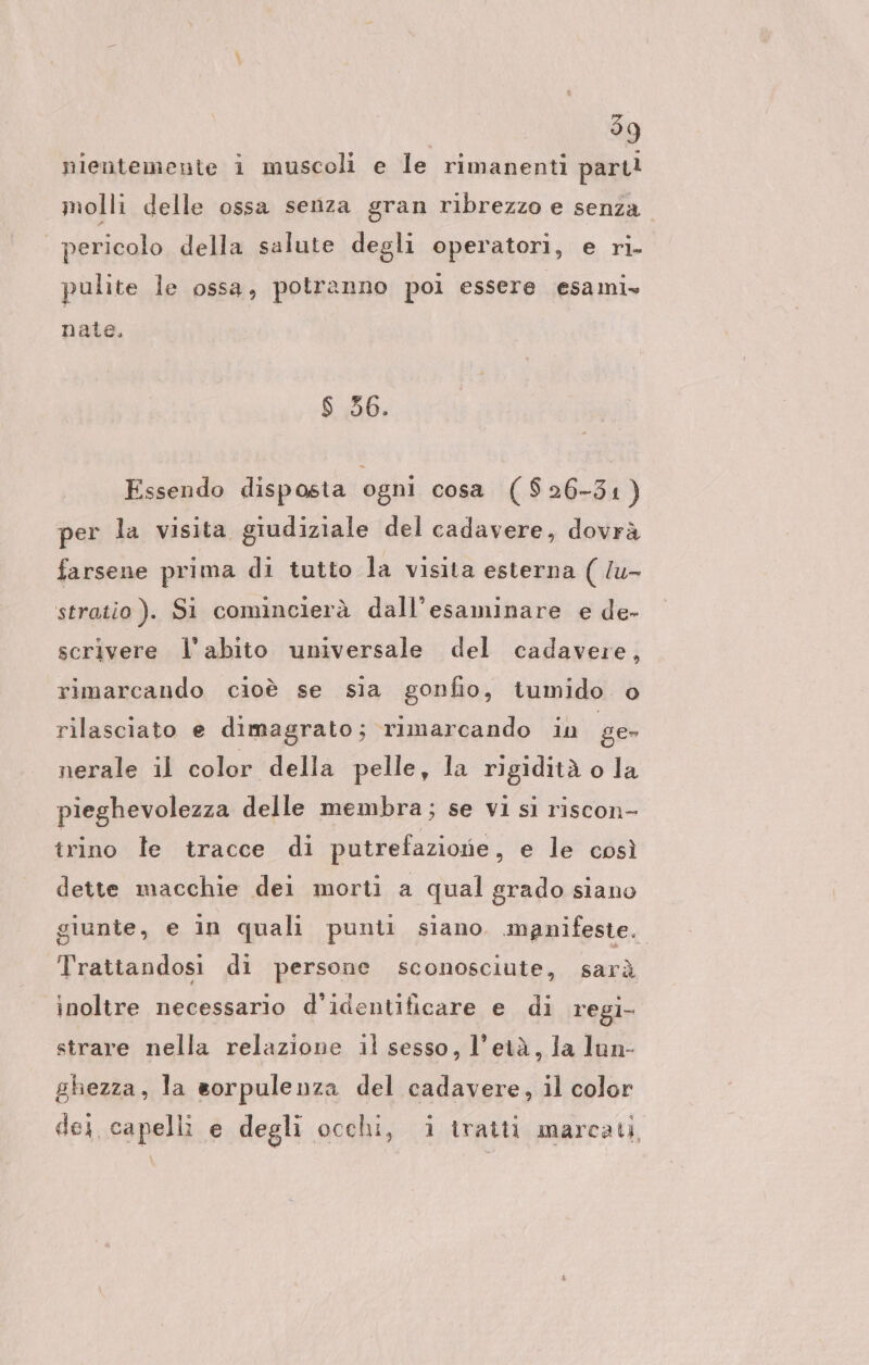 nientemente i muscoli e le rimanenti part! molli delle ossa senza gran ribrezzo e senza. | pericolo della salute degli operatori, e ri- pulite le ossa, potranno pol essere cesami» nate. $ 36. Essendo disposta ogni cosa ($26-31 ) per la visita giudiziale del cadavere, dovrà farsene prima di tutto la visita esterna ( /u- stratio). Si comincierà dall’esaminare e de- scrivere l'abito universale del cadavere, rimarcando cioè se sia gonfio, tumido o rilasciato e dimagrato; rimarcando iu ge nerale il color della pelle, la rigidità o la pieghevolezza delle membra; se Vl si riscon- trino le tracce di putrefazione, e le così dette macchie dei morti a qual grado siano giunte, e in quali punti siano. manifeste. Trattandosi di persone sconosciute, sarà inoltre necessario d’identificare e di regi- strare nella relazione il sesso, l'età, la lun- ghezza, la sorpulenza del cadavere, il color dei capelli e degli occhi, i tratti marcati,