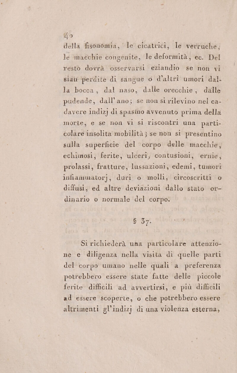 della fisonomia, le cicatrici, le verruche, le macchie congenite, le deformità, ec. Del restò dovrà osservarsi eziandio se non vi sue 0 d'altri umori dal. la bocca, dal naso, dalle orecchie, dalle siab perdite ‘di san pudende, dall’ano; se non si rilevino nel ca- davere indiz] di spasino avvenuto prima della morte, e se non vi sl riscontri una parti- colare insolita mobilità ; se non si presentino sulla superficie del corpo delle macchie, echimosi, ferite, ulceri, contusioni, ernie, prolassi, fratture, lussazioni, edemi, tumori infiammatorj, duri o molli, circoscritti o diffusi, ed altre deviazioni dallo stato or- dinario o normale del corpo. $ 37. ER Si richiederà una particolare attenzio- ne e diligenza nella visita di quelle parti del corpo umano nelle quali a preferenza potrebbero essere state fatte delle piccole ferite difficili ad avvertirsi, e più difficili ad essere scoperte, o che potrebbero essere altrimenti gl’indizj di una violenza esterna,