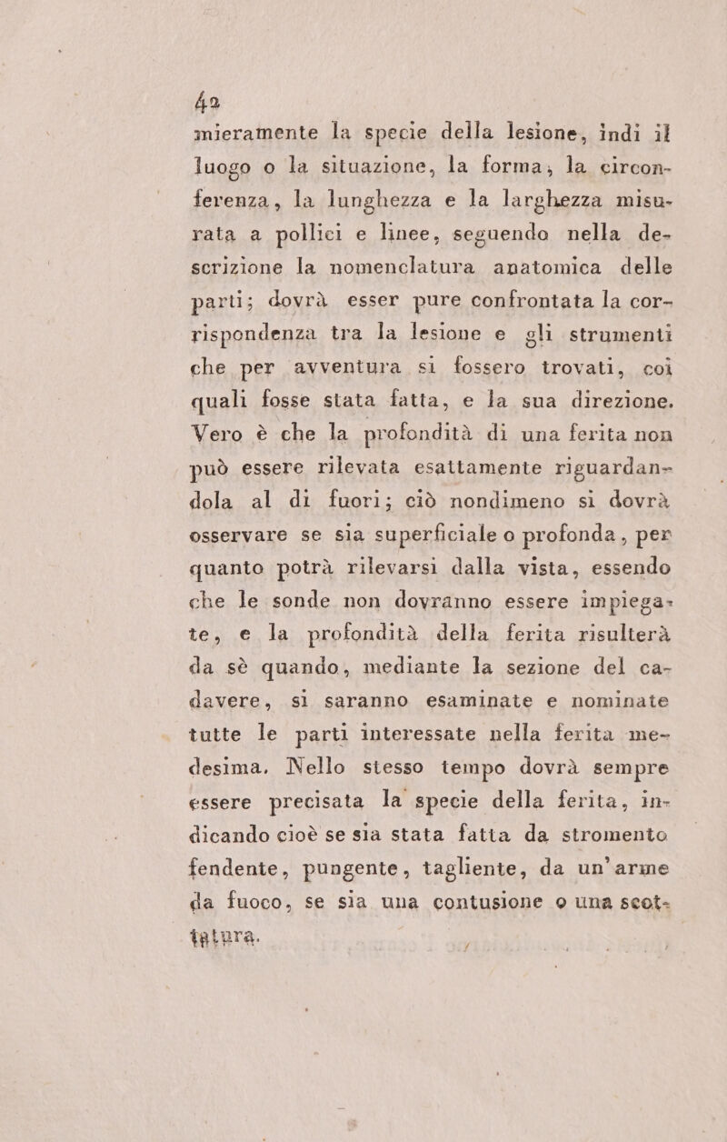 mieramente la specie della lesione, indi il luogo o la situazione, la forma, la circon- ferenza, la lunghezza e la larghezza misu- rata a pollici e linee, seguendo nella de- scrizione la nomenclatura anatomica delle parti; dovrà esser pure confrontata la cor- rispondenza tra la lesione e gli strumenti che per avventura si fossero trovati, coi quali fosse stata fatta, e la sua direzione. Vero è che la profondità di una ferita non può essere rilevata esattamente riguardan- dola al di fuori; ciò nondimeno si dovrà osservare se sia superficiale o profonda, per quanto potrà rilevarsi dalla vista, essendo che le sonde non dovranno essere impiega- te, e la profonditä della ferita risulterä da se quando, mediante la sezione del ca- davere, si saranno esaminate e nominate tutte le parti interessate nella ferita me- desima. Nello stesso tempo dovrà sempre essere precisata la specie della ferita, in- dicando cioè se sia stata fatta da stromento fendente, pungente, tagliente, da un’arme da fuoco, se sia una contusione o una scot- tatura. I f