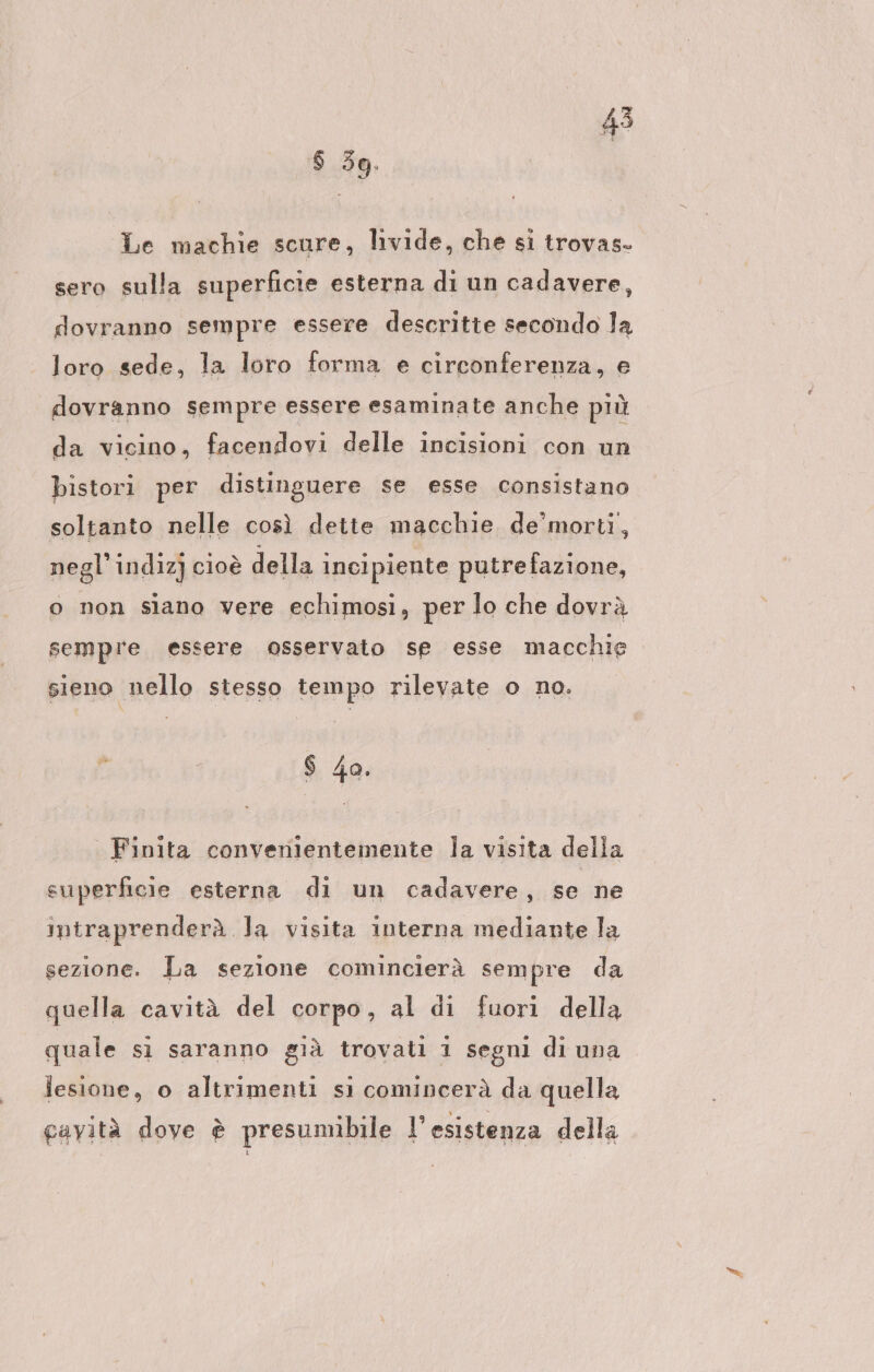 $ 5g. Le machie scure, livide, che si trovas- sero sulla superficie esterna di un cadavere, dovranno sempre essere descritte secondo la loro sede, la loro forma e circonferenza, e dovranno sempre essere esaminate anche più da vicino, facendovi delle incisioni con un bistori per distinguere se esse consistano soltanto nelle così dette macchie de'morti, negl'indiz] cioè della incipiente putrefazione, o non siano vere echimosi, per lo che dovrà sempre essere osservato sp esse macchie sieno nello stesso tempo rilevate o no. $ 4o. Finita convenientemente la visita della superficie esterna di un cadavere, se ne intraprenderà Ja visita interna mediante la sezione. La sezione comincierà sempre da quella cavità del corpo, al di fuori della quale sì saranno già trovati 1 segni di una lesione, o altrimenti si comincerà da quella gavità dove è presumibile l’esistenza della