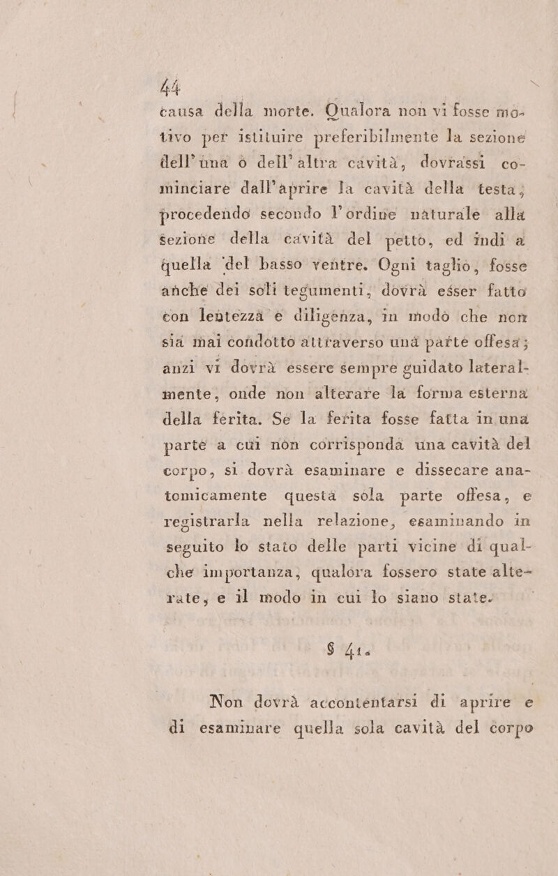 Ri causa della morte. Qualora non vi fosse mo- tivo per istituire preferibilmente la sezione dell’ima è dell’ altra cavità, dovrassi co- minciare dall’aprire Ja cavità della testa; procedendo secondo l'ordine naturale alla sezione della cavità del petto, ed indi a quella ‘del basso ventre. Ogni taglio, fosse anche dei soli tesumenti, dovrà esser fatto con lentezzä e diligenza, in modo che non sii mai condotto attraverso und parte offesa; anzi vi dovrà essere sempre guidato lateral mente, onde non alterare la forma esterna della ferita. Se la ferita fosse fatta in una parte a cui non corrisponda una cavità del corpo, sl. dovrà esaminare e dissecare ana- tomicamente questä sola parte offesa, e registrarla nella relazione, esaminando in seguito lo stato delle parti vicine di qual- che importanza, qualora fossero state alte- rate, e il modo in cui lo siano state. $ DA Non dovrà accontentarsi di aprire e di esaminare quella sola cavità del corpo