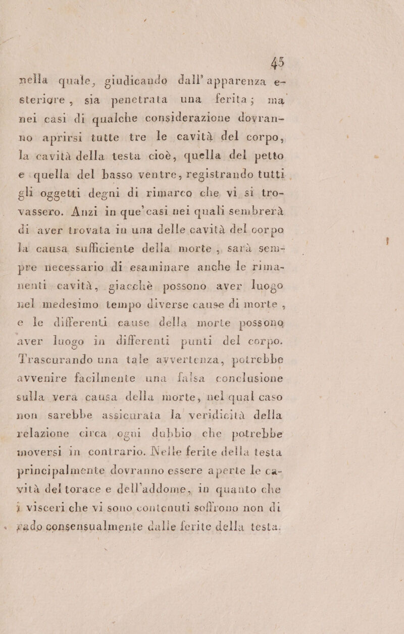 nella quale, giudicando dall’ apparenza Er sterigre, sia penetrata una ferita; ma nei casi di qualche considerazione dovran- no aprirsi tutte tre le cavità del corpo, la cavità della testa cioè, quella del petto e quella del basso ventre, registrando tutti, gli oggetti degni di rimarco che vi si tro- vassero. Anzi in que’ casi nel quali sembrerà di aver trovata in una delle cavità del corpo la causa sufficiente della morte , sarà sem- pre necessario di esaminare anche le rima- nenti cavità, giacchè possono. aver luogo nel medesimo tempo diverse cause di morte , e le differenti cause della morte possono aver luoso in differenti punti del cor po. O Trascurando una tale avvertenza, potrebbe avvenire facilmente una falsa conclusione sulla vera causa della morte, nel qual caso non sarebbe assicurata la veridicità della relazione circa ogni dubbio che potrebbe imnoversi in contrario. Nelle ferite della testa principalmente dovranno essere aperte le ca- wità del torace e dell'addome, in quanto che i visceri che vi sono contenuti soffrono non di + gado consensualmenie dalle ferite della testa. w