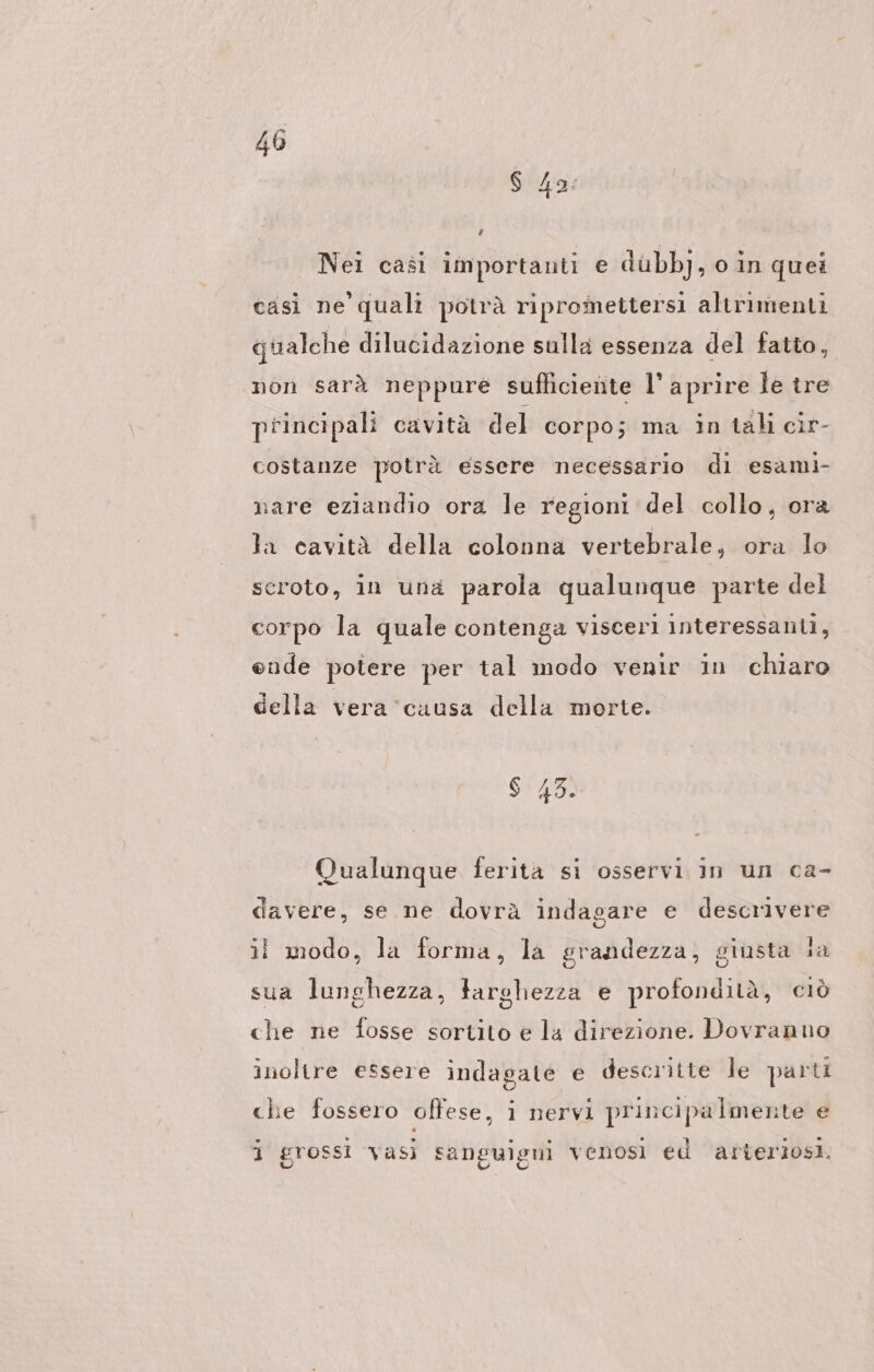 Nei casi importanti e dübbj, oin quei casì ne quali potrà ripromettersi altrimenti qualche dilucidazione sulla essenza del fatto, non sarà neppure sufliciente l’ aprire le tre principali cavità del corpo; ma in tali cir- costanze potrà essere necessario di esami- ‚are eziandio ora le regioni del collo, ora la cavità della colonna vertebrale, ora lo scroto, in una parola qualunque parte del corpo la quale contenga visceri interessanti, ende potere per tal modo venir in chiaro della vera ‘causa della morte. Qualunque ferita si osservi in un ca- davere, se ne dovrà indagare e descrivere il modo, la forma, la grandezza, giusta Ja sua lunghezza, targhezza e profondità, ciò che ne fosse sortito e la direzione. Dovranuo inolire essere indagate e descritte le parti che fossero offese, i nervi principalmente e j grossi vasi sanguigni venosi ed arteriosi.