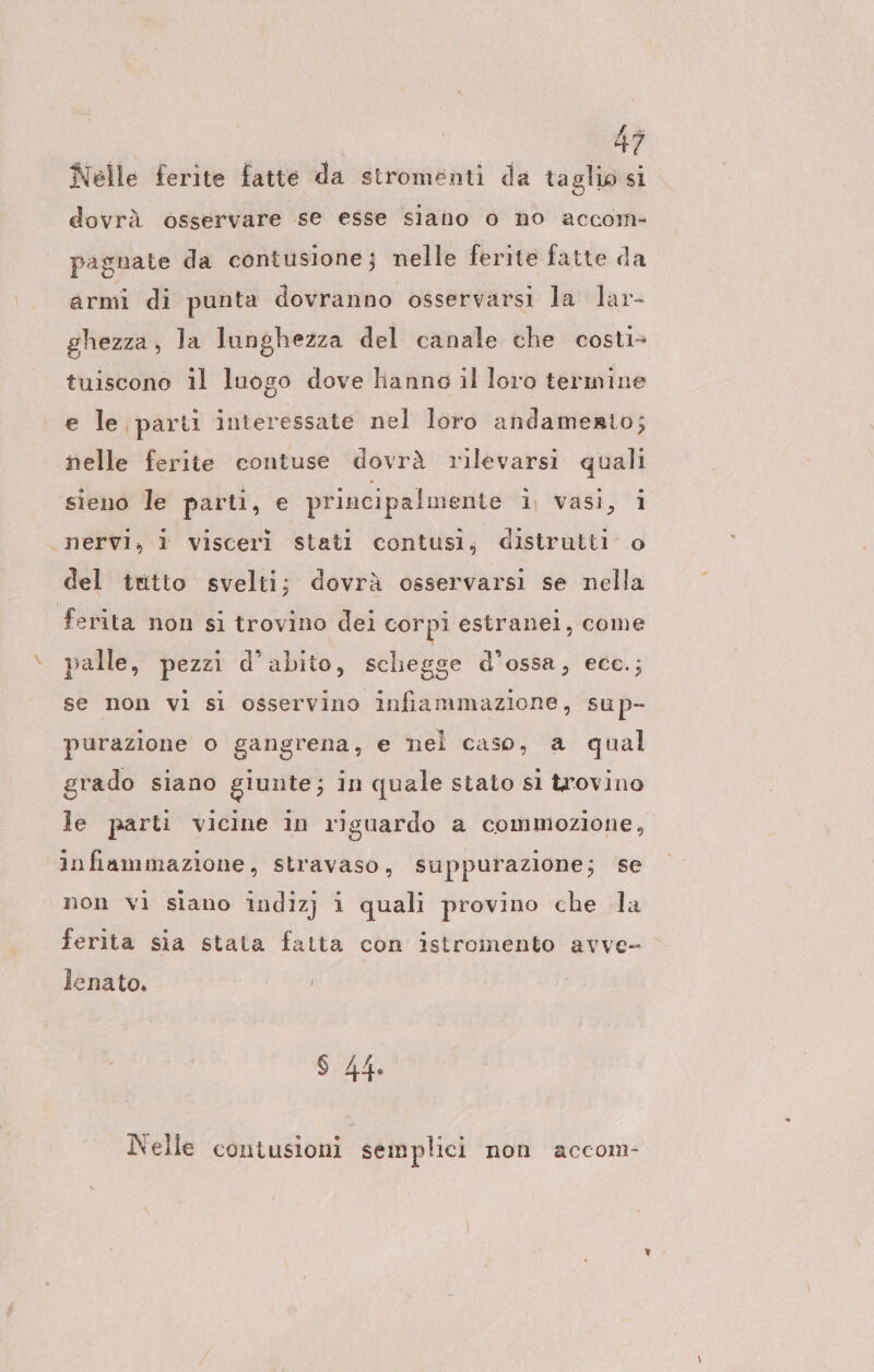 Nelle ferite fatte da stromenti da taglio si dovrà össervare se esse siano o no accom- pagnate da contusione; nelle ferite fatte da armi di punta dovranno osservarsi la lar- ghezza, la lunghezza del canale che costi- tuiscono il luogo dove lianno il loro termine e le parti interessate nel loro andamento; nelle ferite contuse dovrà rilevarsi quali sieno le parti, e principalmente 1 vasi, 1 ‘nervi, i visceri stati contusi, distrutti o del tutto svelti; dovrà osservarsi se nella ferita non si trovino dei corpi estranel, come palle, pezzi d’abito, schegge d’ossa, ecc.; se non vi sì osservino infiammazione, sup- purazione o gangrena, e nel caso, a qual grado siano giunte; in quale stato sl trovino le parti vicine in riguardo a commozione, infiammazione, stravaso, suppurazione; se non vi siano indizj i quali provino che la ferita sia stata fatta con istromento avve- lenato. S 44. Nelle contusioni semplici non accom-