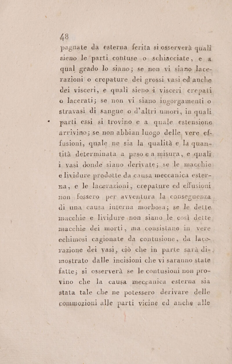 pagnate da esterna ferita si osserverà quali sieno le ‘parti cohiuse 0. schiacciate, e a qual grado lo siano; se non vi siano lace- razioni o crepature dei grossì vasi ed anche dei visceri, e quali sieno 4 visceri crepati sorgamenti 0 8778 stravasi di sangue o d'altri umori, in quali o lacerati; se non vi siano in parti essi sl trovino e a quale estensione ‘arrivino; se non abbian luogo delle, vere ef- fusioni, quale ne sia la qualità e la quan, tità determinata a peso e a misura, e quali i vasi donde siano derivate; se le macchie e lividure prodotte da causa meccanica ester- na, e le lacerazioni, crepature ed ellusioni non fossero per avventura la conseguenza di una causa interna morbosa; se le deite macchie e lividure ınon siana le così dette macchie dei morti, ma consisiano in vere echimosi cagionate da contusione, da lace razione dei vasi, ciò che in parte sarà di-. mostrato dalle incisioni che vi saranno state fatte; si osserverà se le contusioni non pro- vino che la causa meccanica esterna sia stata tale che ne potessero derivare delle commozioni alle parti vicine ed ache alle