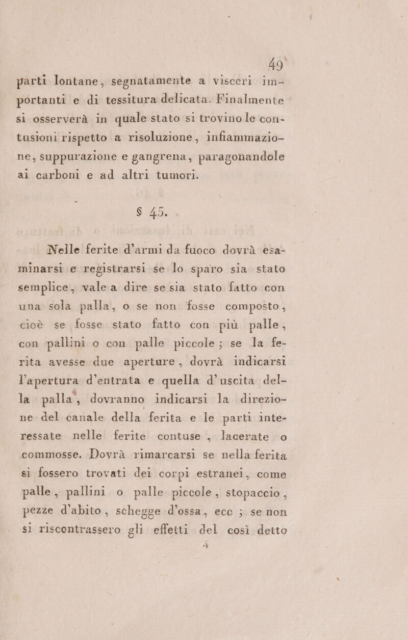 parti lontane, segnatamente a visceri im- portanti e di tessitura delicata. Finalmente si osserverà in quale stato si trovino le con- tusioni rispetto a risoluzione, infiammazio- ne, suppurazione e gangrena, paragonandole ai carboni e ad altri tumori. 6 45. Nelle ferite d’armi da fuoco dovrà esa- minarsi e registrarsi se lo sparo sia stato semplice, vale a dire se sia stato fatto con una sola palla, o se non fosse composto, cioè se fosse stato fatto con più palle, con ‘pallini. o con palle piccole ; se la fe- rita avesse due aperture, dovrà indicarsi l'apertura d’entrata e quella d’uscita del- la palla, dovranno indicarsi la direzio- lia dellatieritanenla parti inte- ressate nelle ferite contuse „ lacerate o commosse. Dovrà rimarcarsi se nella ferita si fossero trovati dei corpi estranei, come palle, pallini o palle piccole, stopaccio, pezze dabito, schegge d’ossa, ecc ; se non sì riscontrassero gli effetti del così detto 4