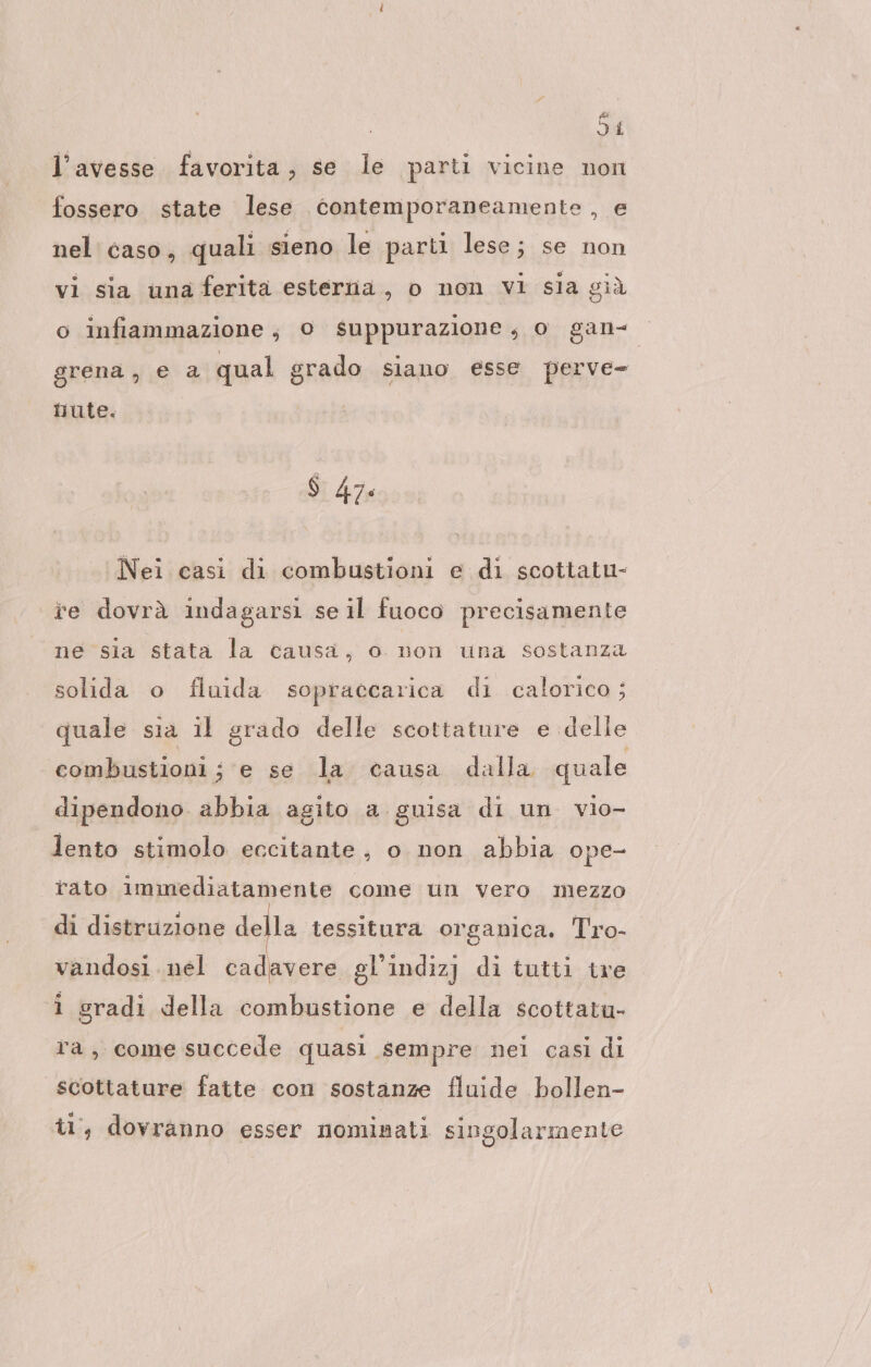 54 l'avesse favorita, se le parti vicine non fossero state lese contemporaneamente , e nel caso, quali sieno le parti lese; se non vi sia una ferita esterna, o non vi sia già o infiammazione; 0 suppurazione, o gan- grena, e 2 qual grado siano esse perve- hnute. $ 474 Nei casi di combustioni e di scottatu- ie dovrà indagarsi se il fuoco precisamente ne sia stata la causa, o non una sostanza solida o fluida sopraccarica di calorico ; quale sia il grado delle scottature e delle combustioni; e se la causa dalla quale dipendono. abbia agito a guisa di un vio- lento stimolo eccitante, o non abbia ope- rato immediatamente come un vero mezzo di distruzione della tessitura organica. Tro- vandosi. nel cadavere gl’indizj di tutti tre i gradi della combustione e della scottatu- ra, come succede quasi sempre nei casi di scottature fatte con sostanze fluide bollen- t1°, dovranno esser nominati singolarmente