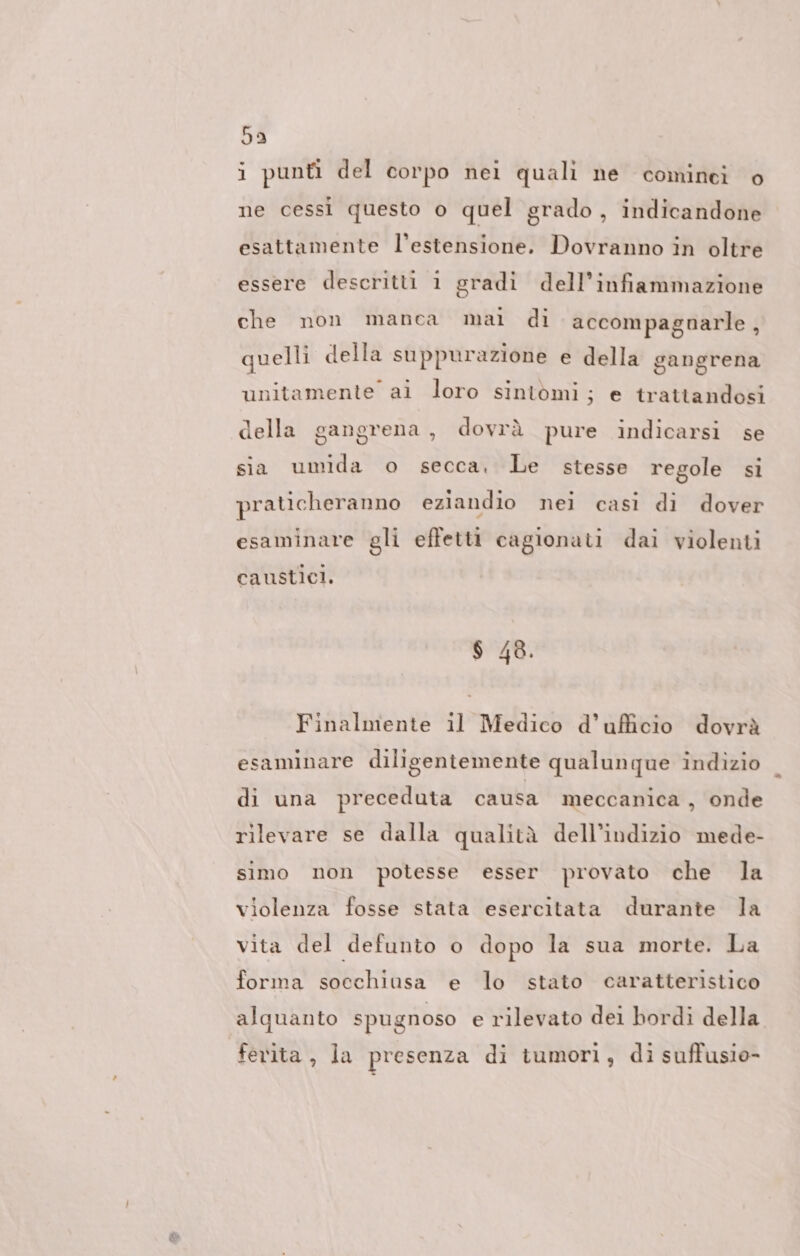 59 i punfi del corpo nei quali ne cominei o ne cessi questo o quel grado, indicandone esattamente l'estensione. Dovranno in oltre essere descritti 1 gradi dell’infiammazione che non manca mai di accompagnarle , quelli della suppurazione e della gangrena unitamente ai loro sintomi; e trattandosi della gangrena , dovrà pure indicarsi se sia umida o secca. Le stesse regole si praticheranno eziandio nei casi di dover esaminare gli effetti cagionati dai violenti caustici. $ 48. Finalmente il Medico d’uficio dovrà esaminare diligentemente qualunque indizio di una preceduta causa meccanica , onde rilevare se dalla qualità dell’indizio mede- simo non potesse esser provato che Ja violenza fosse stata esercitata durante la vita del defunto o dopo la sua morte. La forma socchiusa e lo stato caratteristico alquanto spugnoso e rilevato dei bordì della ferita, la presenza di tumori, di suffusio-