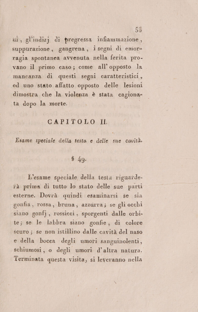 55 hi, gl'indizj di pregressa infiammazione , suppurazione, gangrena, isegni di emor- ragia spontanea avvenuta nella ferita pro- vano il primo easo; come all’ opposto la mancanza di questi segni caratteristici , od uno stato affatto opposto delle lesioni dimostra che la violenza è stata cagiona- ta dopo la morte. | CAPITOLO Il È Esame speciale della testa e delle sue cavità» L'esame speciale della testa riguarde- rà prima di tutto lo stato delle sue parti esterne. Dovrà. quindi esaminarsi se sia gonfia, rossa, bruna; azzurra; se gli occhi siano gonfj , rossicci, sporgenti dalle orbi- te; se le labbra siano gonfie, di colore scuro; se non ıstıllino dalle cavità del naso e della bocca degli umori sanguinolenti, schiumosi, o degli umori d’altra natura. Terminata questa visita, si levevanno nella