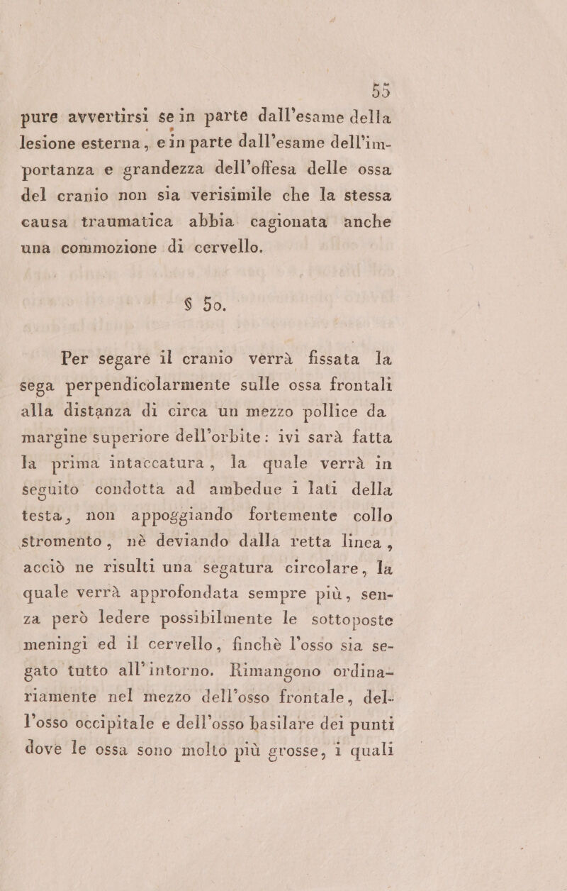 pure avvertirsi sein parte dall’esame della lesione esterna, ein parte dall’esame dell’im- ‘portanza e grandezza dell’offesa delle ossa del cranio non sia verisimile che la stessa causa traumatica abbia cagionata anche una commozione di cervello. $ 50. Per segare il cranio verrà fissata la sega perpendicolarmente sulle ossa frontali alla distanza di circa un mezzo pollice da margine superiore dell’orbite: ivi sarà fatta la prima intaccatura, la quale verrà in seguito condotta ad ambedue 1 lati della testa, non appoggiando fortemente collo stromento, nè deviando dalla retta linea, acciò ne risulti una segatura circolare, la quale verrà approfondata sempre più, sen- za però ledere possibilmente le sottoposte. meningi ed il cervello, finchè l’osso sia se- gato tutto all’intorno. Rimangono ordina- riamente nel mezzo dell’osso frontale, del- l’osso occipitale e dell’osso basilare dei punti dove le ossa sono molto più grosse, i quali