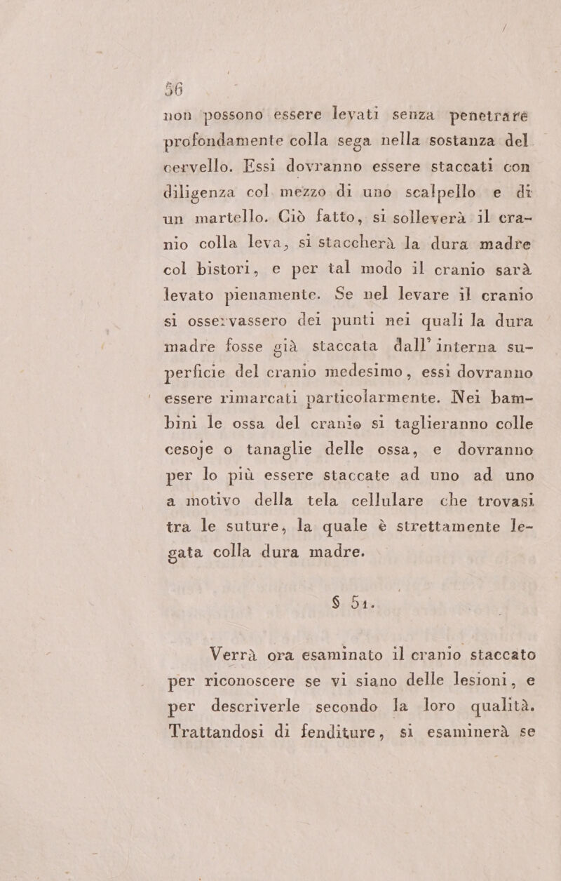 non ‘possono essere levati senza penetrate profondamente colla sega nella sostanza del cervello. Essi dovranno essere staccati con diligenza col. mezzo di uno scalpello e di un martello. Ciò fatto, si solleverà il cra- nio colla leva, si staccherà la dura madre col bistori, e per tal modo il cranio sarà levato pienamente. Se nel levare il cranio si osservassero dei punti nei quali la dura madre fosse già staccata dall’ interna su- perficie del cranio medesimo, essi dovranno essere rimarcati particolarmente. Nei bam- bini le ossa del cranio si taglieranno colle cesoje o tanaglie delle ossa, e dovranno per lo più essere staccate ad uno ad uno a motivo della tela cellulare che trovasi tra le suture, la quale è strettamente le- sata colla dura madre. $ Da. Verrà ora esaminato il cranio staccato per riconoscere se vi siano delle lesioni, e per descriverle secondo la loro qualità. Trattandosi di fenditure, sı esaminerà se