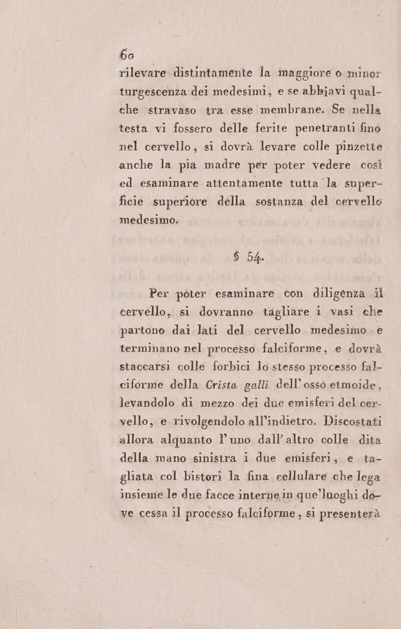 rilevare distintamente la maggiore o minor turgescenza dei medesimi, e se abbiavi qual- che stravaso tra esse membrane. Se nella testa vi fossero delle ferite penetranti fino nel cervello, si dovrà levare colle pinzette anche la pia madre per poter vedere così ed esaminare attentamente tutta la super- ficie superiore della sostanza del cervello medesimo. 6 54. Per poter esaminare con diligenza il cervello, si dovranno tagliare i vasi che partono dai lati del cervello medesimo 5 terminano nel processo falciforme, e dovrà staccarsi colle forbici lo stesso processo fal- ciforme della Crista galli dell'osso etmoide, levandolo di mezzo dei due emisferi del cer- vello, e rivolgendolo all'indietro. Discostati allora alquanto l'uno dall’ altro colle dita della mano sinistra 1 due emisferi, e ta- glıata col bistori la fina cellulare che lega insieme le due facce interne in que’luoghi do- ve cessa il processo falciforme , si presenterà