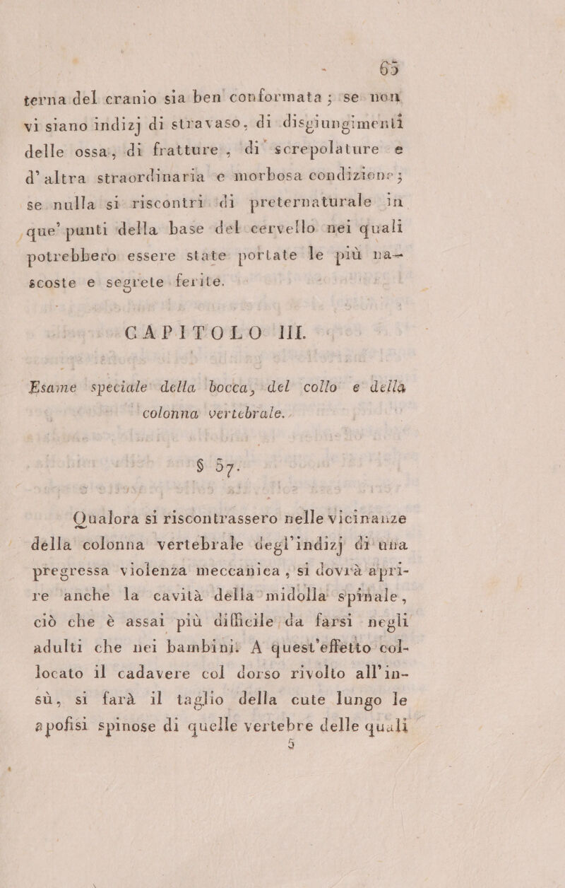 terna del cranio sia ben conformata ; ‘se. non vi siano indiz] di stravaso, di disgiungimenti delle ossa; di fratture , ‘di screpolature e d’ altra straordinaria “e morbosa condizione ; se nulla si riscontri ‘di preternaturale in ‚que’ punti ‘della base del cervello nei quali potrebbero essere state portate le più na- scoste e segrele ferite. GAPITOELO:!II. Esame speciale della ‘bocca, del collo e della ‘colonna vertebrale... gear Qualora sı riscontrassero nelle vicinanze ‘ della colonna vertebrale degl’indizj di una pregressa violenza meccanica, si dovrà apri- re ‘anche la cavità della’midolla spinale, ciò che è assai più difficile da farsi negli adulti che nei bambini! A quest’effetto col- locato il cadavere col dorso rivolto all’in- sù, si farà il taglio. della cute lungo le apofisi spinose di quelle ia delle quali
