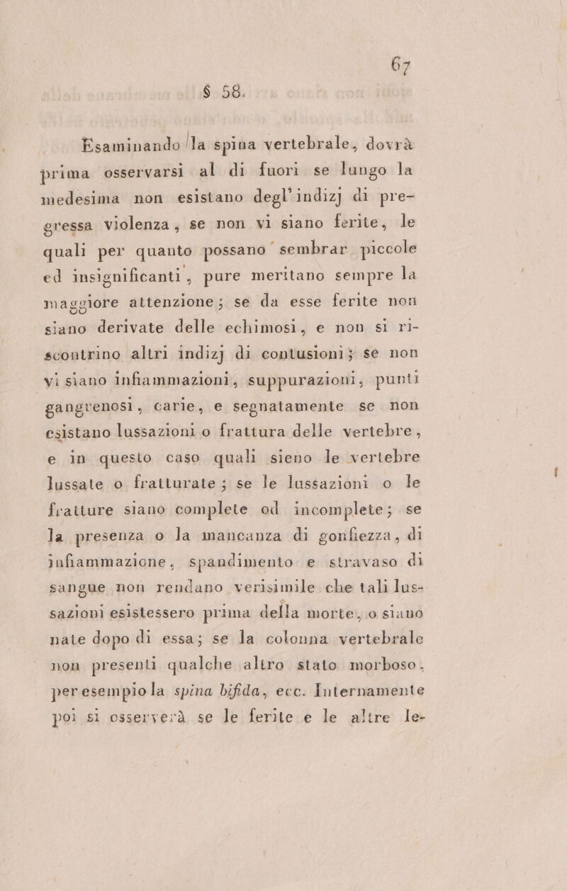 $ 58. Esaminando la spina vertebrale, dovrà prima osservarsi al di fuori se lungo la medesima non esistano degl’ indiz] di pre- gressa violenza, se non vi siano ferite, le quali per quanto possano‘ sembrar piccole ed insignificanti , pure meritano sempre la maggiore attenzione; se da esse ferite non siano derivate delle echimosi, e non si ri- scontrino altri indizj di contusioni; se non vi siano infammazioni, suppurazioni; punti gangrenosi, carie, e segnatamente se non esistano lussazioni o frattura delle vertebre, e in questo caso quali sieno le vertebre lussate o fratturate ; se le lussazioni o le fraiture siano complete od incomplete; se la presenza o la mancanza di gonfiezza, di infiammazione, spandimento e stravaso di sangue non rendano verisimile che tali lus- sazioni esistessero prima della morte, 0 siano nate dopo di essa; se la colonna vertebrale non presenti qualche altro stato morboso. peresempiola spina bifida, ecc. Internamente poi s1 osserverà se le ferite e le altre le-