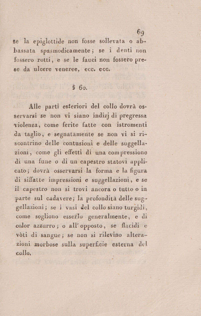 eg se la epiglottide non fosse sollevata o ab- bassata spasmodicamente; se i denti non fossero rotti, e se le fauci non fossero pre- se da ulcere veneree, ecc. ecc. $ 60. Alle parti esteriori del collo dovrà os- servarsi se non vi siano indizj di pregressa violenza, come ferite fatte con istromenti da taglio, e segnatamerite se non vi si ri- scontrino delle contusioni e delle suggella- zioni, come gli effetti di una compressione di una fune o di un capestro statovi appli- cato; dovrà osservarsi la forma e la figura di silatte impressioni e suggellazioni, e se il capestro non si trovi ancora o tutio o in parte sul cadavere; la profondità delle sug- gellazioni; se i vasi del collo siano turgidi, come sogliono esserlo generalmente, e di color azzurro; o all’opposto, se flacidi e vòti di sangue; se non si rilevino altera- zioni morbose sulla superficie esterna del collo,