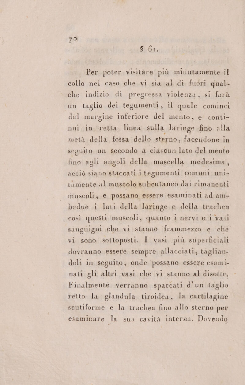 79 $ 61. Per poter visitare più minutamente il collo nei caso che vi sia al di fuori qual- che indizio di pregressa violenza, si farà un taglio dei tegumenti, il quale cominci dal margine inferiore del mento, e conti- nui in ‘vetta linea sulla laringe fino alla metà della fossa dello sterno, facendone in seguito un secondo a ciascun lato del mento fino agli angoli della mascella medesima, acciò siano staccati i tegumenti comuni uni- tamente al muscolo subeutaneo dai rimanenti muscoli, e possano essere esaminati ad am- bedue i lati della laringe e della trachea così questi muscoli, quanto i nervi e i vasi sanguigni che vi stanno frammezzo e che vi sono sottoposti. I vasi più superficiali dovranno essere sempre allacciati, taglian- doli in seguito, onde possano essere esami nati gli altri vasi che vi stanno al disoito, Finalmente verranno spaccati d'un taglio retto la glandula tiroidea, la cartilagine scutiforme e la trachea fino allo sterno per esaminare la sua cavità interna. Dovendo