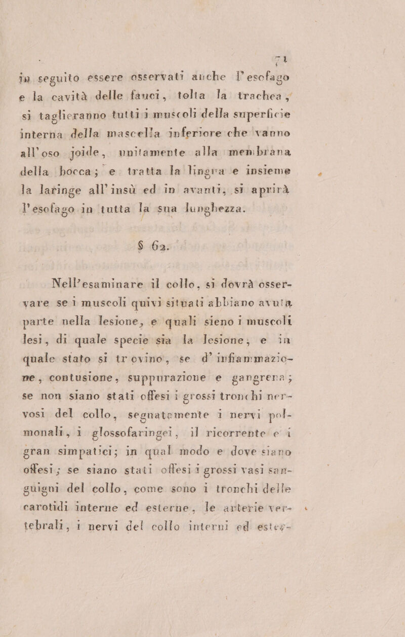 In seguito essere osservati anche I esofago e la cavità delle fauci, tolta la trachea, sì taglieranno tuttii muscoli della superficie interna della mascella inferiore che vanno all’oso joide, unitamente alla menbrana della bocca; e tratta la lingra e insieme la laringe all'insù ed in avanti, st apmrà l'esotago in tutta la sua lunghezza. $ 6a. Nell’esaminare il collo, si dovrà osser- vare se 1 muscoli quivi situati abbiano avula parte nella lesione, e quali sieno i muscoli lesi, di quale specie sia la lesione; e in quale stato si trovino, ‘se d’ inframmazio- me, contusione, suppurazione e gangrena; se non siano stali offesi i grossi tronchi ner- vosi del collo, segnatemente 1 nervi pol- id monali, 1 glossofaringei, il ricorrente e i gran simpatici; in qual modo e dove siano offesi; se siano stati offesii grossi vasi san- guigni del collo, come sono i tronchi delle carotidi interne ed esterne, le arterie ver- tebrali, i nervi del collo interni ed ester