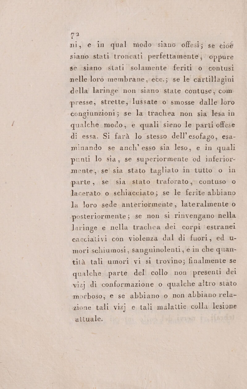 Y2 | ni, e in qual modo siano offesi; se cioé siano stati troncati perfettamente, oppure se siano stati solamente feriti o contusi nelle loro membrane, ece.; se le cartillagini della laringe non siano state contuse, com presse, strette, lussate o smosse dalle loro congiunzioni; se la trachea non sia lesa in qualche modo, e quali sieno le parti offese di essa. Si farà lo stesso dell'esofago, esa- minando se anch’ esso sia leso, e in quali punti lo sia, se superiormente ‘od inferior- mente, se sia stato tagliato in tutto o ın parte, se sia stato traforato., contuso 0 lacerato o schiacciato; se le ferite abbiano la loro sede anteriormente, lateralmente o posteriormente; se non sì rinvengano nella laringe e nella trachea dei corpi estranei cacciativi con violenza dal di fuori, ed u- mori schiumosi, sanguinolenti, e in che quan- tità tali umori vi si trovino; finalmente se qualche ‚parte del collo non presenti dei vizj di conformazione o qualche altro stato morboso; e se abbiano o non abbiano rela- zione tali vizj e tali malattie colla lesione attuale.