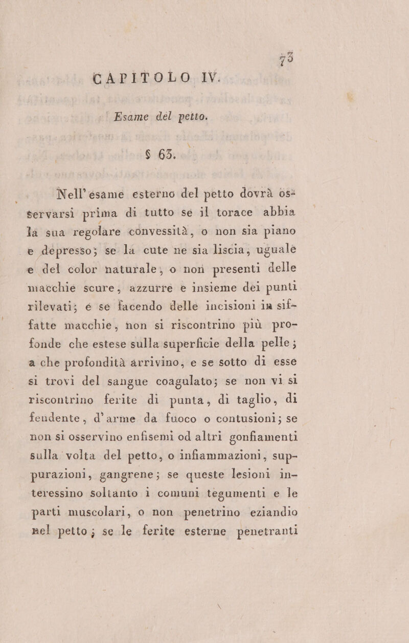 CAPITOLO W. | Esame del petto. $ 65. Nell’esame esterno del petto dovrà 0s&amp; servarsi prima di tutto se il torace abbia la sua regolare convessità, o non sia piano e depresso; se la cute ne sia liscia, uguale e del color naturale; o non presenti delle macchie scure; azzurre e insieme dei punti rilevati; e se facendo delle incisioni in sıl- fatte macchie, non si riscontrino più pro- fonde che estese sulla superficie della pelle; a che profondità arrivino, e se sotto di esse si trovi del sangue coagulato; se non vi sì riscontrino ferite di punta, dı taglio, di fendente, d'arme da fuoco o contusioni; se non si osservino enfisemi od altri gonfiamenti sulla volta del petto, o infiammazioni, sup- purazioni, gangrene; se queste lesioni in- teressino soltanto 1 comuni tegumenti e le parti muscolari, o non penetrino eziandio nel petto; se le ferite esterne penetranti