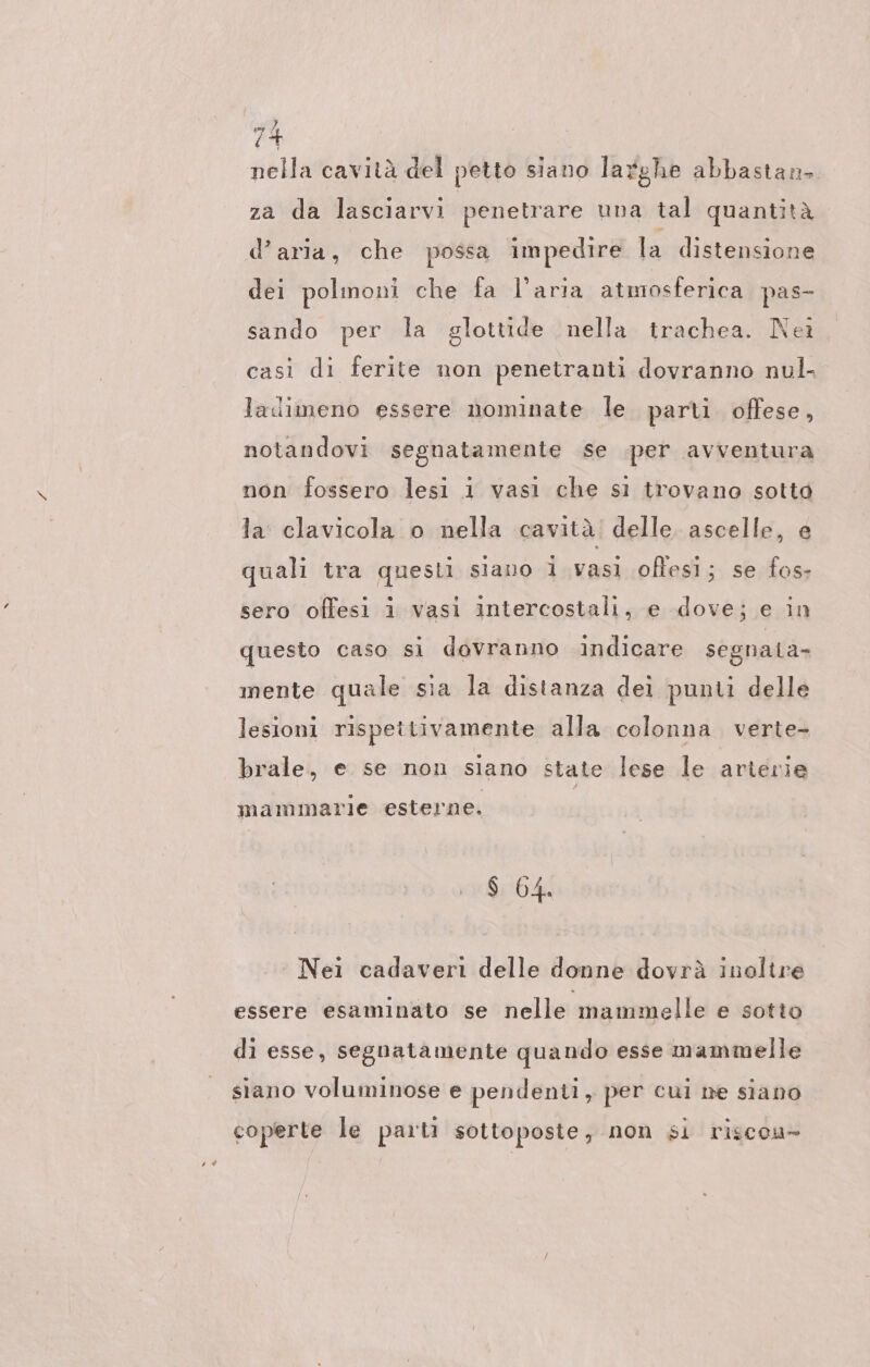 nella cavıtä del petto siano larghe abbastan- za da lasciarvi penetrare una tal quantità d’aria, che possa impedire la distensione dei polmoni che fa l’aria atmosferica pas- sando per la glottide nella trachea. Nei casi di ferite non penetranti dovranno nul- ladimeno essere nominate le parti offese, notandovi segnatamente se .per avventura non fossero lesi i vasi che sı trovano sotto la clavicola o nella cavità delle ascelle, e quali tra questi siano i vasi offesi; se fos- sero offesi 1 vasi intercostali, e dove; e in questo caso si dovranno indicare segnata- mente quale sia la distanza dei punti delle lesioni rispettivamente alla colonna verte- brale, e se non siano state lese le arterie mammarie esterne. $ 64. Nei cadaveri delle donne dovrà inolire essere esaminato se nelle mammelle e sotto di esse, segnatamente quando esse mammelle siano voluminose e pendenti, per cui ne siano coperte le parti sottoposte, non si riscou-
