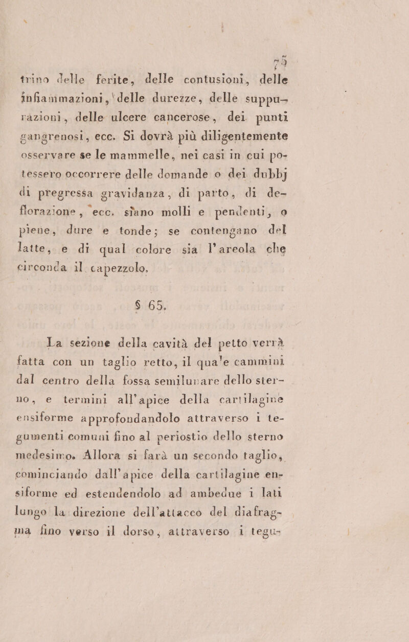 72 trino delle ferite, delle contusioni, delle infiammazioni, ‘delle durezze, delle suppu- razioni, delle ulcere cancerose, dei punti gangrenosi, ecc. Si dovrà più diligentemente osservare se le mammelle, nei casi in cui po- tessero occorrere delle domande o dei dubbj di pregressa gravidanza, di parto, di de- florazione, ‘ecc. sfano molli e pendenti, o piene, dure e tonde; se contengano del latte, e di qual colore sia l'areola che circonda vale capezzolo. s 65. La sezione della cavità del petto verrà fatta con un taglio retto, il qua'e cammini dal centro della fossa semilunare dello sier- no, e termini all'apice della cartilagine ensiforme approfondandolo attraverso 1 te- gumenti comuni fino al periostio dello sterno medesimo. Allora si farà un secondo taglio, cominciando dall’apice della cartilagine en- siforme ed estendendolo ad ambedue ı lat lungo la direzione dell’attacco del diafrag- ma fino verso il dorso, attraverso i tegu-