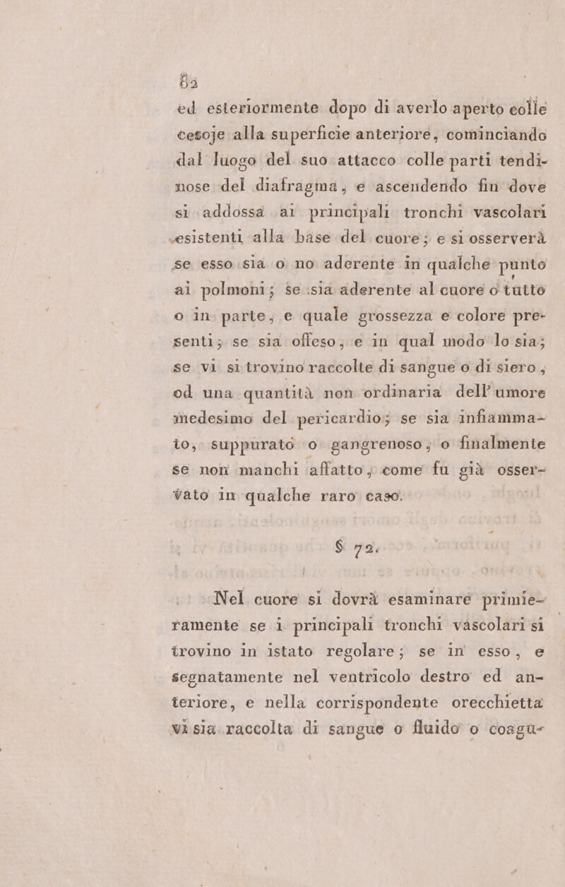 ed esterlormente dopo di averlo aperto colle cesoje alla superficie anteriore, cominciando dal luogo del suo attacco colle parti tendi- nose del diafragma, e ascendendo fin dove si addossa .al principali tronchi vascolari «esistenti alla base del cuore ; e sl osserverà se esso sia o no aderente in qualche punto ai polmoni; se .sia aderente al cuore o tutto o in. parte, e quale grossezza e colore pre- senti; se sia offeso; e in qual modo lo sia; se vi si trovino raccolte di sangue o di siero, od una quantità non ordinaria dell’ umore medesimo del pericardio; se sia infiamma- io, suppurato ‘0. gangrenoso, o finalmente se non manchi affatto; come fu già osser- vato in qualche raro caso. $ 72. Nel cuore si dovrä esaminare primie- ramente se i principali tronchi vascolari si trovino in istato regolare; se in esso, e segnatamente nel ventricolo destro ed an- teriore, e nella corrispondente orecchietta wa sia.raccolta di sangue o fluido o coagu-