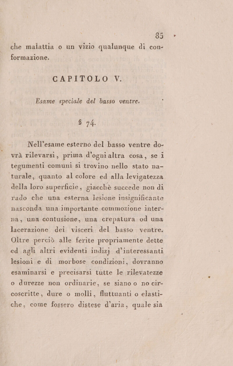 che malattia o un vizio qualunque di con- formazione. GCAPITPOLO&lt;V. Esame speciale del basso ventre. $ 74. - Nell’esame esterno del basso ventre do- vrà rilevarsi, prima d’ogni altra cosa, se i tegumenti comuni si trovino nello stato na- turale, quanto al colore ed alla levigatezza della Ioro superficie, giacchè succede non di rado che una esterna lesione insignificante nasconda una importante commozione inter- na, una contusione, una crepatura od una lacerazione dei visceri. del basso ventre. Oltre perciò alle ferite propriamente dette ed agli altri evidenti indiz) d’inieressanti lesioni e di morbose condizioni, dovranno esaminarsi e precisarsi tutte le rilevatezze o durezze non ordinarie, se siano o no cir- coscritte, dure o molli, flutiuanti o elasti- che, come fossero distese d’aria, quale sia