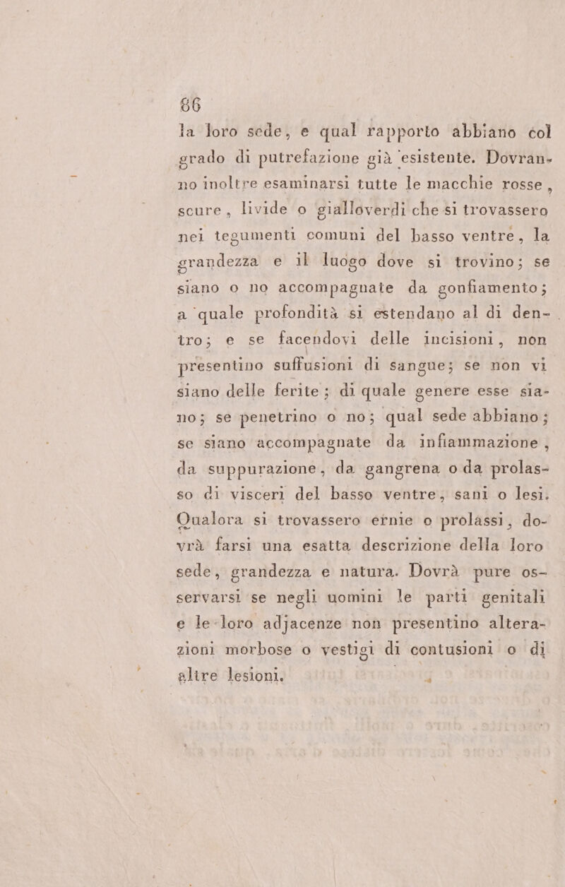 la loro sede, e qual rapporto abbiano col grado di putrefazione già ‘esistente. Dovran- no inoltre esaminarsi tutte le macchie rosse : scure, livide o gialloverdi che si trovassero nei tegumenti comuni del basso ventre, la grandezza e il luogo dove si trovino; se siano o no accompagnate da gonfiamento; a ‘quale profondità si estendano al di den- tro; € se facendovi delle incisioni, non presentino suffusioni di sangue; se non vi siano delle ferite; di quale genere esse sia- no; se penetrino o no; qual sede abbiano; se siano accompagnate da infiammazione, da suppurazione, da gangrena o da prolas- so di visceri del basso ventre, sani o lesi. Qualora si trovassero ernie o prolassi, do- vrà farsi una esatta descrizione della loro sede, grandezza e natura. Dovrà pure os- servarsi se negli uomini le parti genitali e le-loro adjacenze non presentino altera- zioni morbose o vestigi di contusioni o di altre lesioni. #