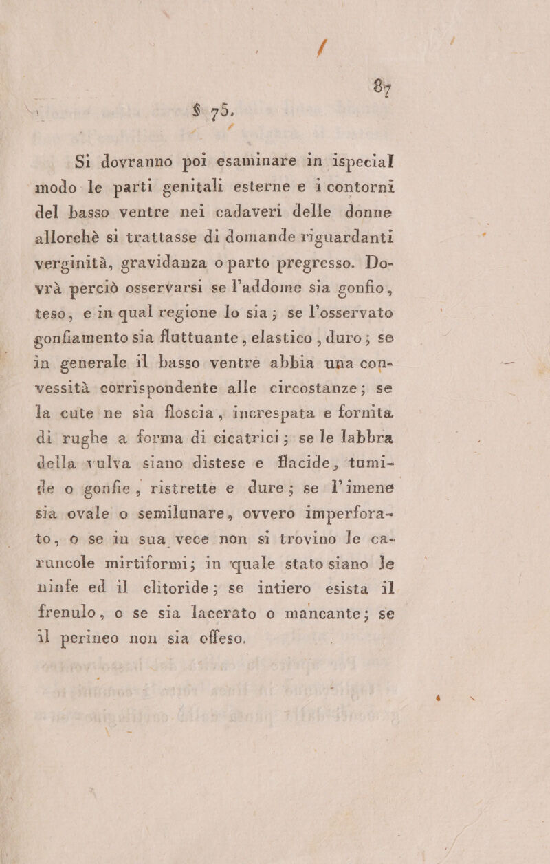 e s A Sì dovranno poi esaminare in ispecial modo le parti genitali esterne e i contorni del basso ventre nei cadaveri delle donne allorchè si trattasse di domande riguardanti verginità, gravidanza o parto pregresso. Do- vrà perciò osservarsi se l’addome sia gonfio, teso, e in qual regione lo sia; se l’osservato gonfiamento sia fluttuante , elastico , duro ; se in generale il basso ventre abbia una con- vessità corrispondente alle circostanze; se la cute ne sia floscia, increspata e fornita di rughe a forma di cicatrici; se le labbra della vulva siano distese e Hacide, tumi- de o gonfie, ristrette e dure; se l’imene sia ovale o semilunare, ovvero imperfora- to, 0 se in sua vece non si trovino le ca- runcole mirtiformi; in quale stato siano Je ninfe ed il elitoride; se intiero esista il frenulo, o se sia lacerato o mancante; se il perineo non sia offeso.