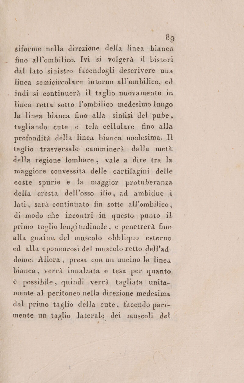 siforme nella direzione della linea bianca fino all’ombilico. Ivi si volgerà il bistori dal lato sinistro facendogli descrivere una linea semicircolare intorno all’ombilico, ed indi si continuerà il taglio nuovamente in linea retta sotto l’ombilico medesimo lungo la linea bianca fino alla sinfisi del pube, tagliando cute e tela cellulare fino alla profondità della linea bianca medesima. Il taglio trasversale. camminerà dalla metà della regione lombare, vale a dire tra la maggiore convessità delle cartilagini delle coste spurie e la maggior protuberanza della cresta dell’osso ilio, ad ambidue i lati, sarà continuato fin sotto all’ombilico, di modo che incontri in questo punto il primo taglio longitudinale, e penetrerà fino alla guaina del muscolo obbliquo esterno ed alla eponeurosi del muscolo retto dell’ad- dome. Allora, presa con un uneino la linea bianca, verrà innalzata e tesa per quanto è possibile, quindi verrà tagliata unita- mente al peritoneo nella direzione medesima dal primo ‘taglio della cute, facendo pari- mente un taglio laterale dei muscoli del