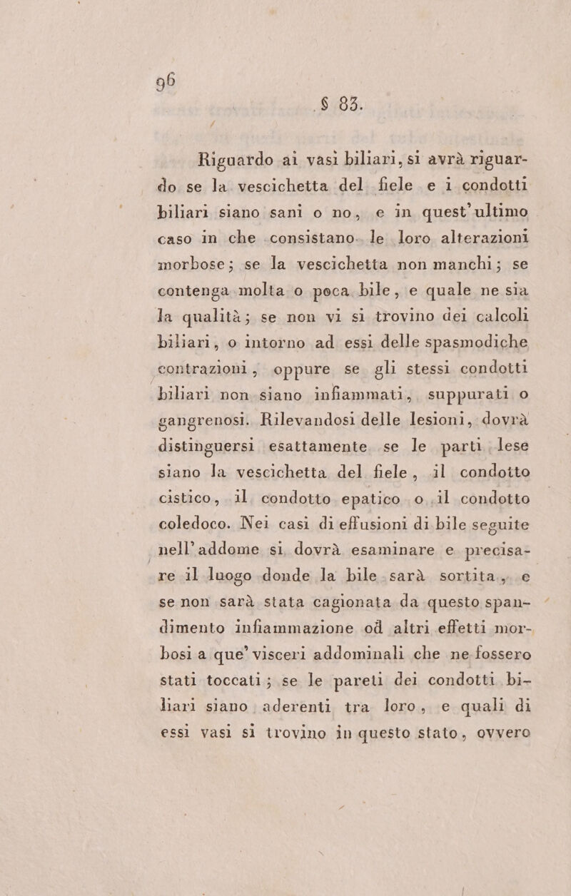 .$ 83. Riguardo ai vası biliari, s avrà riguar- do se la vescichetta del fiele. e i condotti biliari siano sani o no, e in quest'ultimo caso in che .consistano.. le loro alterazioni morbose; se la vescichetta non manchi; se contenga molta o poca. bile, e quale ne sia la qualità; se non vi si trovino dei calcoli biliari, o intorno ad essi delle spasmodiche ‘contrazioni, oppure se gli stessi condotti biliari non.siano infiammati, suppurati o gangrenosi. Rilevandosi delle lesioni, dovrà distinguersi esattamente. se le parti lese siano Ja vescichetta del fiele, il condotto cistico, il. condotto epatico o..il condotto coledoco. Nei casi di effusioni di bile seguite nell’addome si, dovrà esaminare e. precisa- re il luogo donde la bile .sarà sortita, e se non sarà stata cagionata da questo span- dimento infiammazione od altri effetti mor- bosi a que’ visceri addominali che ne fossero stati toccati; se le pareti dei condotti bi- liarı siano aderenti. tra loro, e quali di essi vasi si trovino in questo stato, ovvero