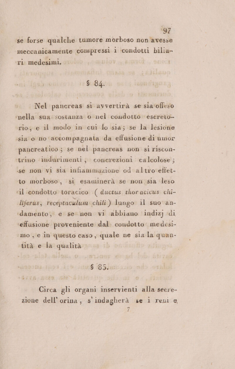 &gt; TA se forse qualche tumore morboso non avesse meccanicamente compressi 1 ‘condotti bilia- ‘ri medesimi, . $ 84. Nel pancreas sì avvertirà se sia‘offeso ‘nella sua: sostanza o nel condotto esereto— rio; e il modo in cui lo sia; se la lesione sia o no'aceompagnala da eflusione di umor pancreatico ; se nel pancreas non si riscon- ‘trino ‘indurimenti; concrezioni cälcolose ; se non vi sia infiammazione od'altro'effet- to morboso, si esaminerà se non sia leso ‘il :condotto toracico ( ductus thor acicus chi- liferus, receptaculum chili) lungo il suo an- ‘damento,’ € se’ non vi abbiano indiz) di ‘effusione proveniente dal. condotto: me desi- ‘mo e in questo caso , quale ne sia la quan- tità e la qualità $ 85. Circa glı organi inservienti alla secre- zione dell’ orina, s’indagherä se i reni e | 7