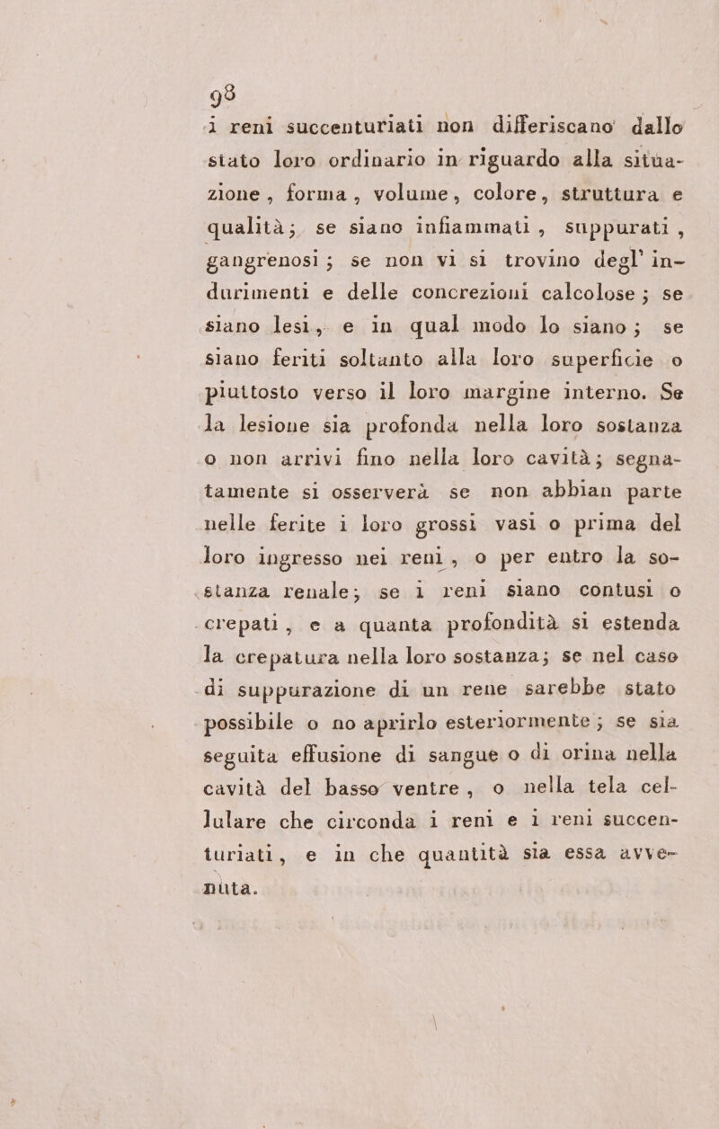 i reni succenturiati non differiscano dallo stato loro ordinario in riguardo alla situa- zione, forma, volume, colore, struttura e qualità; se siano infiammati, suppurati, gangrenosi ; se non vi sl trovino degl’ in- durimenti e delle concrezioni calcolose ; se siano lesi, e in qual modo lo siano; se siano feriti soltanto alla loro superficie. o piuttosto verso il loro margine interno. Se la lesione sia profonda nella loro sostanza o non arrivi fino nella loro cavità; segna- tamente si osserverà se non abblan parte nelle ferite i loro grossi vasi o prima del loro ingresso nei reni, o per entro la so- «stanza renale; se 1 reni slano contusi o ‘crepati, e a quanta profondità si estenda la crepatura nella loro sostanza; se nel caso di suppurazione di un rene sarebbe stato possibile o no aprirlo esteriormente; se sia seguita effusione di sangue o di orina nella cavità del basso ventre, o nella tela cel- lulare che circonda i reni e 1 reni succen- turiati, e in che quantità sla essa avve- nuta.