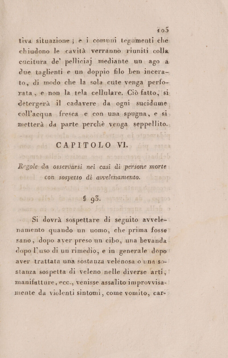 tiva situazione; e i comuni tegumenti che chiudono le cavità verranno riuniti colla cacitura de’ pelliciaj mediante un ago a due taglienti e un doppio filo ben incera- to, di modo che la sola cute venga perfo- rata, e.non la tela cellulare, Ciò fatto, sì. detergerà il cadavere. da ogni sucidume, coll’acqua fresca .e con una spugna, e si. metterà da parte perchè venga, seppellito.. CAPITOLO. VI. kiegole da osservarsi nei casi di persone morte con sospetto di avvelenamento. $ 93. Si dovrà sospettare di seguito avvele- namento quando un uomo, che prima fosse: sano, dopo aver preso un cibo, una bevanda dopo l’uso di un rimedio, e in generale dopo: aver trattata una sostanza velenosa o una'so- stanza sospetta di veleno nelle diverse arti, manifatture, ecc., venisse assalito improvvisa- mente da violenti sintomi, come vomito, car-