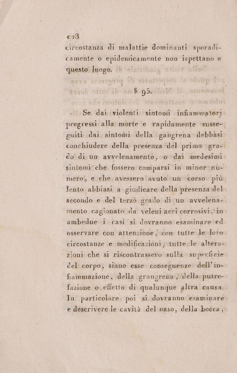 238 circostanza di malattie dominanti sporadi- camente o epidemicamente non ispettano a questo luogo. 18.95. u Se dai. violenti sintomi infiammatori pregressi alla::morte e rapidamente susse- guiti- dai. sintomi della gangrena debbasi conchiudere della presenza del primo gra. do di. un avvelenamento, 0 dai medesimi sintomi’ che. fossero comparsi in minor nu- mero; e che avessero avuto ‘un ‘corso. più fento abbiasi a giudicare della presenza del srado di un avvelena=. 5 mento cagionato ida veleni acri corrosivi,'in secondo e del terzò ambedue .1 casi si dovranno esaminare ed osservare con attenzione, con tutte le loro circostanze e modificazioni; tutte. le altera- zioni che si riscontrassero sulla superficie del: corpo, siano esse conseguenze dell’ in&gt; fiammazione , della grangrena , della» putre- fazione o.efletto di qualunque altra causa. In particolare. poi si. dovranno esaminare. e descrivere le cavità del naso, della bocca,