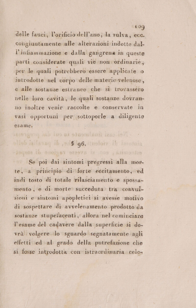 delle fanci, l’orificio dell’ano, la vulva, ecc. congiuntamente alle alterazioni indotte dal l'infiammazione e dalla. gangrena in queste parti. considerate quali vie nonvordinarie, per le quali potrebbero ‘essere applicate o) introdotte nel corpo delle materie-velenose, e alle sostanze esiranee che. si. trovassero nelle loro cavità, le. quali sostanze dovran- no inoltre venir raccolte e conservate in vasi opportuni per sottoporle a diligente esame $ 96. Se poi dai sintomi pregressi alla mor- bei ba principio di: forte eccitamento,@d indi tosto di totale rilasciamento e spossa- mento, e di morte succeduta tra! 'convul- sioni e sintomi apopletici si avesse motivo di sospettare di avvelenamento prodotto da sostanze stupefacenti, allora nel cominciare l'esame del cadavere ‘dalla superficie si do- vrà volgere lo sguardo segnatamente agli effetti ed al grado della putrefazione che | s1 fosse introdotta con istraordinaria. cele»