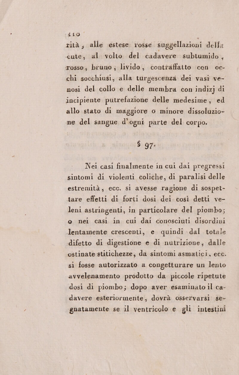 rità, alle estese rosse suggellazioni della cute, al volto del cadavere subtumido , rosso; bruno, livido, contraffatto con oc- chi socchiusi, alla turgescenzä del vasi ve- nosì del collo € delle membra con indizj di incipiente putrefazione delle medesime, ed allo stato di maggiore o minore dissoluzio- ne del sangue d'ogni parte del corpo. $ 97: Nei cası finalmente in cui dai pregressi sintomi di violenti coliche, di paralisi delle estremità, ecc. sl avesse ragione di sospet- tare effetti di forti dosi dei. così detti ve- leni astringenti, in particolare del piombo; o nei casì in cui dai conosciuti disordini lentamente crescenti, e quindi dal totale difetto di digestione e di nutrizione; dalle ostinate stitichezze, da sintomi asmatici, ecc. si fosse autorizzato a congetturare un lento avvelenamento prodotto da piccole ripetute dosi di piombo; dopo aver esaminato il ca- davere esteriormente, dovrà osservarsi se- gnatamente se il ventricolo e gli intestini