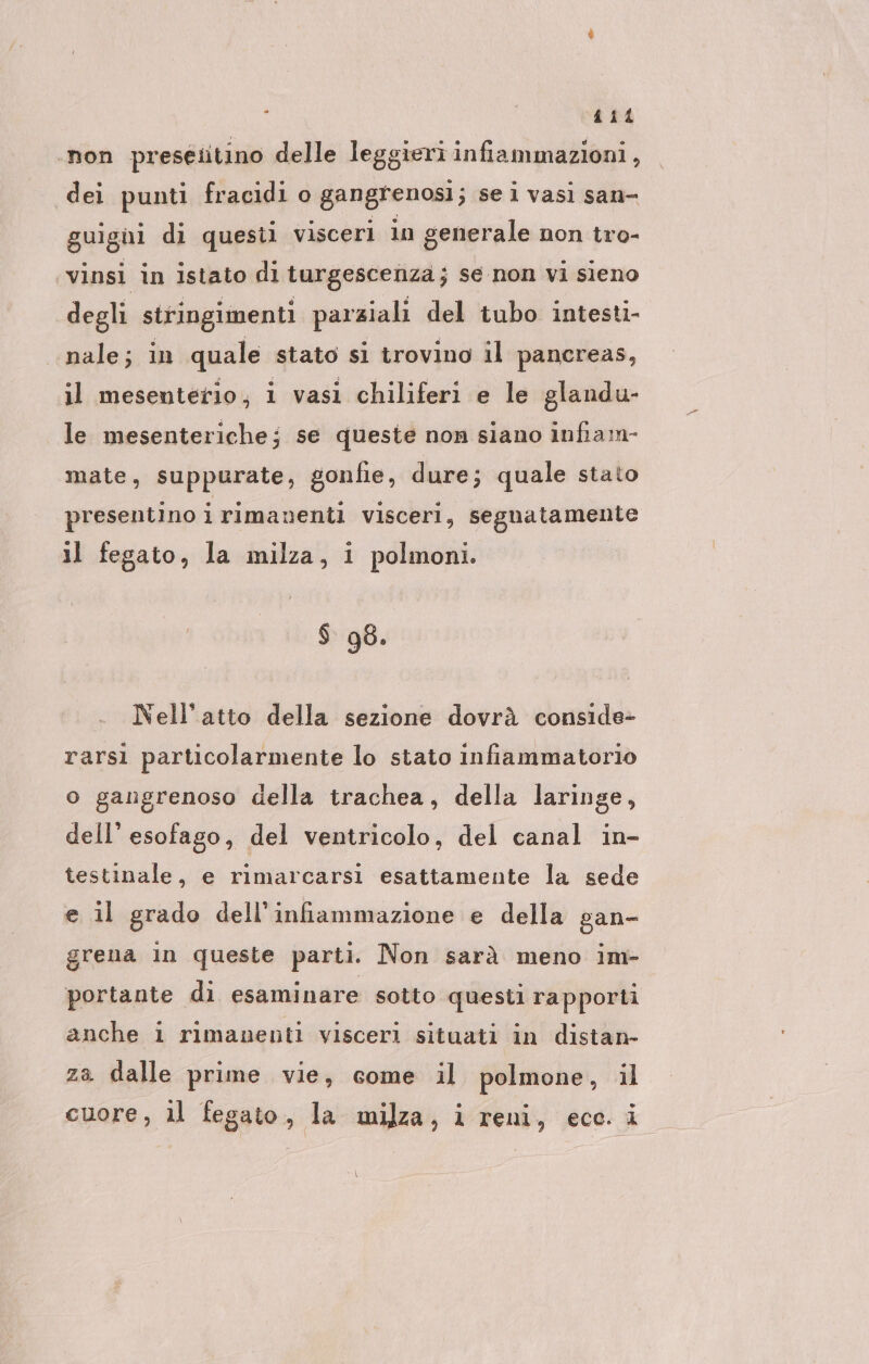 dii ‚non preseütino delle leggieri infiammazioni , dei punti fracidi o gangrenosi; se lvasi san- guigni di questi visceri in generale non tro- vinsi in istato di turgescenza; se non vi sieno degli stringimenti parziali del tubo intesti- nale; in quale stato si trovino il pancreas, il mesenterio, i vasi chiliferi e le glandu- le mesenteriche; se queste non siano infiam- mate, suppurate, gonfie, dure; quale stato presentino i rimanenti visceri, segnatamente il fegato, la milza, i polmoni. $ 98. Nell’atto della sezione dovrà conside- rarsi particolarmente lo stato infiammatorio o gangrenoso della trachea, della laringe, dell’ esofago, del ventricolo, del canal in- testinale, e rimarcarsi esattamente la sede e il grado dell’infiammazione e della gan- grena in queste parti. Non sarà meno im- portante di esaminare sotto questi rapporti anche i rimanenti visceri situati in distan- za dalle prime vie, come il polmone, il cuore, il fegato, la milza, i reni, eco. i