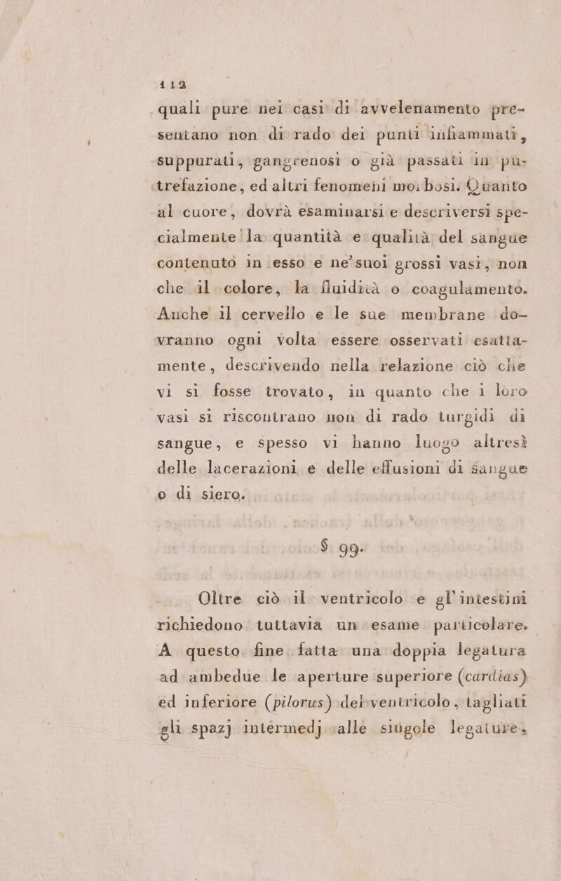 quali pure nei casi. di avvelenamento pre- sentano non di rado dei punii infiammati, suppurati, gangrenosi o già passati in pù ‚trefazione, ed altri fenomeni moibosi: Quanto al cuore, dovrà esaminarsi e descriversi spe- cialmente la‘ quantità e qualità del sangue contenuto in esso e ne’suol grossi vasi, non che «il colore, la fluidità 0 coagulamento. Auche il cervello e le sue membrane do- vranno ogni Volta essere osservati esatta- mente, descrivendo nella relazione ciò che vi sì fosse trovato, in quanto che 1 loro vasi si riscontrano non di rado turgidi di sangue, e spesso vi hanno luogo altresì delle lacerazioni e delle effusioni di sangue © di siero. $. gg: Oltre ciò il ventricolo e gl'inîestimi richiedono tuttavia un esame particolare. A questo. fine fatta. una doppia legatura ad ambedue le aperture superiore (cardias) ed inferiore (pilorws) del’ventricolo , tagliati gli spaz] intermedj valle singole legature,